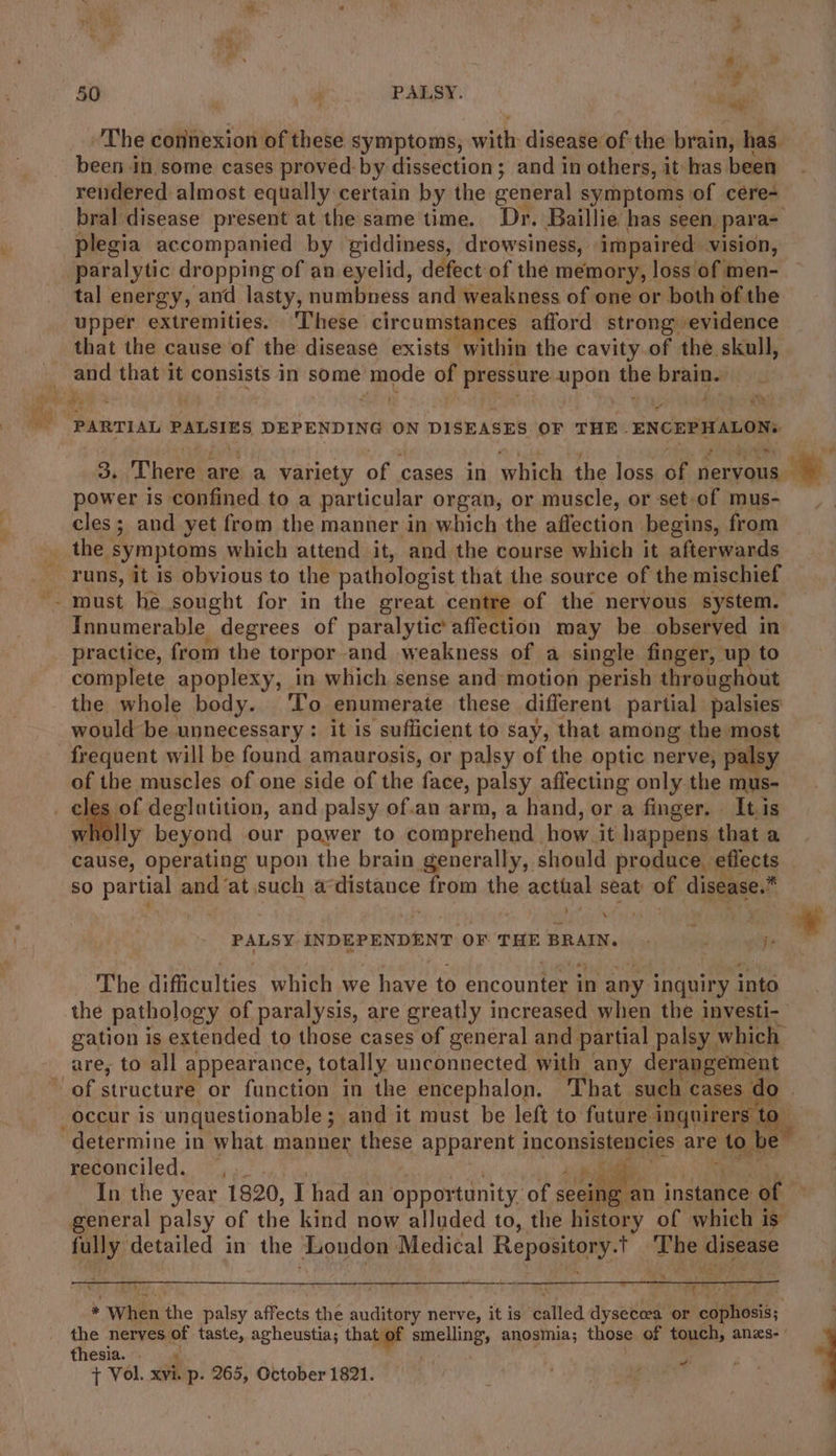 The connexion of these symptoms, with: disease of. the brain, has. been in some cases proved by dissection; and in others, it has been rendered almost equally certain by the general symptoms of cere- bral disease present at the same time. Dr. Baillie has seen. para- plegia accompanied by giddiness, drowsiness, impaired. vision, paralytic dropping of an eyelid, defect of the memory, loss of men- tal energy, and lasty, numbness and weakness of one or both of the upper extremities. ‘These circumstances afford strong evidence that the cause of the disease exists within the cavity.of the skull, and $e ay it consists in some aes of Penn upon the ow PARTIAL PALSIES DEPENDING ON DISEASES OF THE. ENCEPHALONs power is confined to a particular organ, or muscle, or set-of mus- cles; and yet from the manner in which the affection begins, from 3 must he sought for in the great centre of the nervous system. Innumerable degrees of paralytic’affection may be observed in practice, from the torpor and weakness of a single finger, up to complete apoplexy, in which sense and motion perish throughout the whole body. ‘To enumerate these different partial palsies would be unnecessary : it is sufficient to say, that among the most of the muscles of one side of the face, palsy affecting only the mus- lly beyond our power to comprehend. how it happens that a sO edt and ‘at such a PRA from the acthal seat of disease.* | t } ‘ PALSY INDEPENDENT OF THE BRAIN. ' ve je The difficulties which we have to encounter in any inquiry into the pathology of paralysis, are greatly increased when the investi- gation is extended to those cases of general and partial palsy which are, to all appearance, totally unconnected with any derangement determine in what. manner these Appaheay inconsistencies are to be reconciled. pi gy ie In the year 1820, Thad an opportunity. of seeing an instance of general palsy of the kind now alluded to, the history of which is fully: detailed in the London Medical Repay Re disease T ea i) ; r 4 z if ar * When he palsy affects the auditory nerve, it is done dyseceea or cophosis; thesia. . + Vol. xvi p- 265, October 1821. r “+ 2