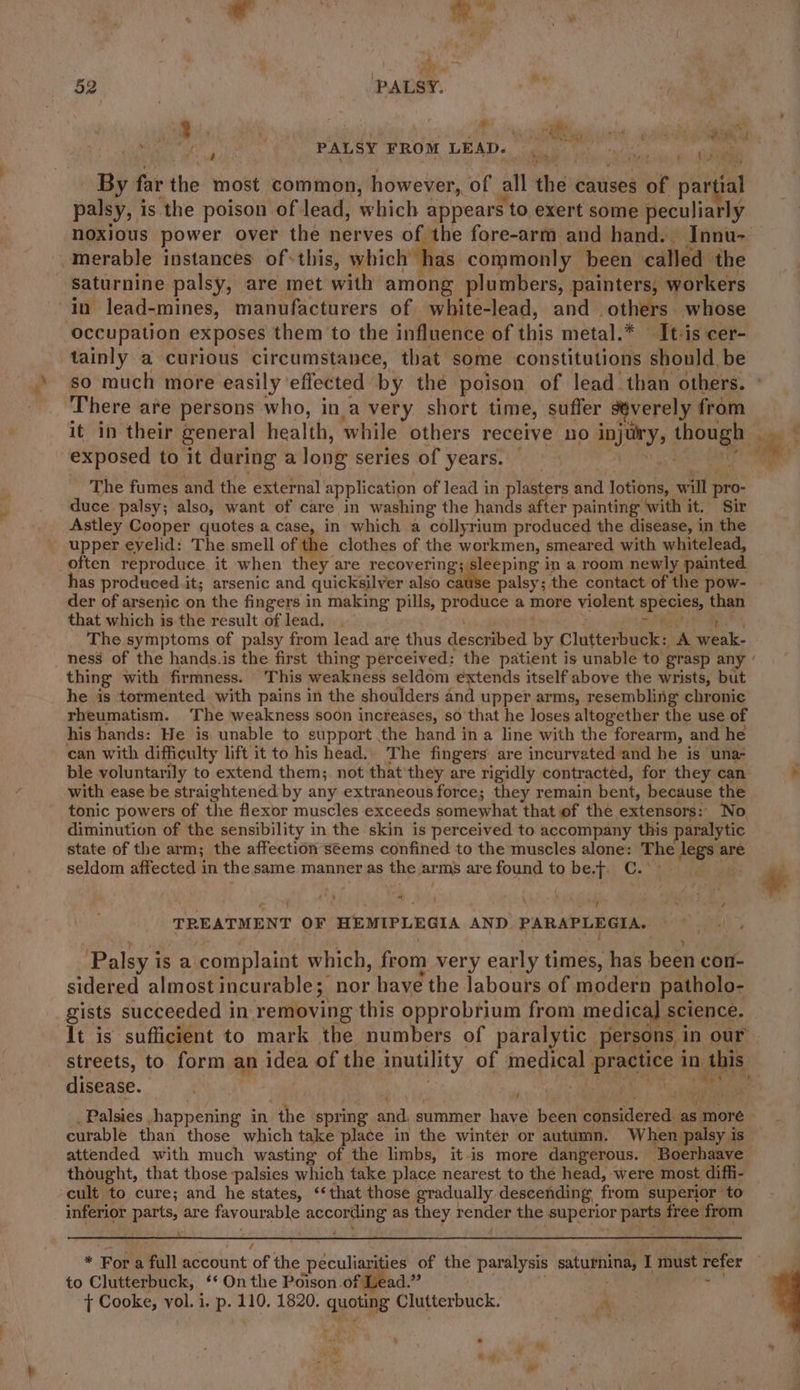 mai , ea Ske . 52 PALSY. &amp; « ii 3 ’ M re ae aS ae 4 ae 2 a ; Mpegs PALSY FROM LEAD. ee ae ‘th By far the most common, however, of all. the causes $ of par tial palsy, is ‘the poison of lead, which appears to exert some peculiarly noxious power over the nerves of the fore-arm and hand. Innu- -merable instances of*this, which has. commonly been called the saturnine palsy, are met with among plumbers, painters, workers in lead-mines, manufacturers of white-lead, and others whose occupation exposes them to the influence of this metal.* — It-is cer- tainly a curious circumstance, tbat some constitutions should. be so much more easily effected by the poison of lead than others. There are persons who, ina very short time, suffer severely from it in their general health, while’ others receive no DIS aicuge bias exposed to it during a long series of years. ; | an The fumes and the external application of lead in plasters and lotions, will pro- duce palsy; also, want of care in washing the hands after painting with it, Sir Astley Cooper quotes a case, in which a collyrium produced the disease, in the upper eyelid: The smell of the clothes of the workmen, smeared with whitelead, often reproduce it when they are recovering; sleeping in a room newly painted has produced it; arsenic and quicksilver also catiie palsy; the contact of the pow- der of arsenic on the fingers in making pills, Sere a more violent apes than that which is the result of lead. The symptoms of palsy from lead are thus described oo Clutterbuck: A anak ness of the hands.is the first thing perceived: the patient is unable to grasp any ‘ thing with firmness. This weakness seldom extends itself above the wrists, but he is tormented with pains in the shoulders and upper arms, resembling chronic rheumatism. ‘The weakness soon increases, so that he loses altogether the use of his hands: He is unable to support the hand in a line with the forearm, and he can with difficulty lift it to his head.. The fingers’ are incurvated and he is una- ble voluntarily to extend them;. not that'they are rigidly contracted, for they can . with ease be straightened by any extraneous force; they remain bent, because the tonic powers of the flexor muscles exceeds somewhat that of the extensors: No diminution of the sensibility in the skin is perceived to accompany this paralytic state of the arm; the affection séems confined to the muscles alone: The deg are seldom affected in the same manner as the arms arefound tobe.f. C..° . # + = : : “ye ro ee omy TREATMENT OF HEMIPLEGIA AND PARSE eer S ania? Palsy i iS a. complaint which, from very early times, has been con- sidered almost incurable; nor have the labours of modern patholo- gists succeeded in removing this opprobrium from medica] : science. It is sufficient to mark the numbers of paralytic persons in our streets, to form ap idea of the inutility of mecheal pine in. this disease. Fore Palsies happening in the spring api summer have been cineiiered as. ‘more curable than those which take place in the winter or autumn. When palsy i 1s attended with much wasting of the limbs, itis more dangerous. ‘Boerhaave thought, that those palsies which take place nearest to the head, were most diffi- cult to cure; and he states, ‘that those gradually descending, from superior to inferior parts, are favourable sucreans as they render the superior parts free! from ¥ /. r Fon a full account of the ‘péculiagigies of the paralysis iinet I must refer to Clutterbuck, ‘* On the Poison of Lead.” ' } Cooke, vol. i. p. 110. 1820. quoting Clutterbuck. a - *