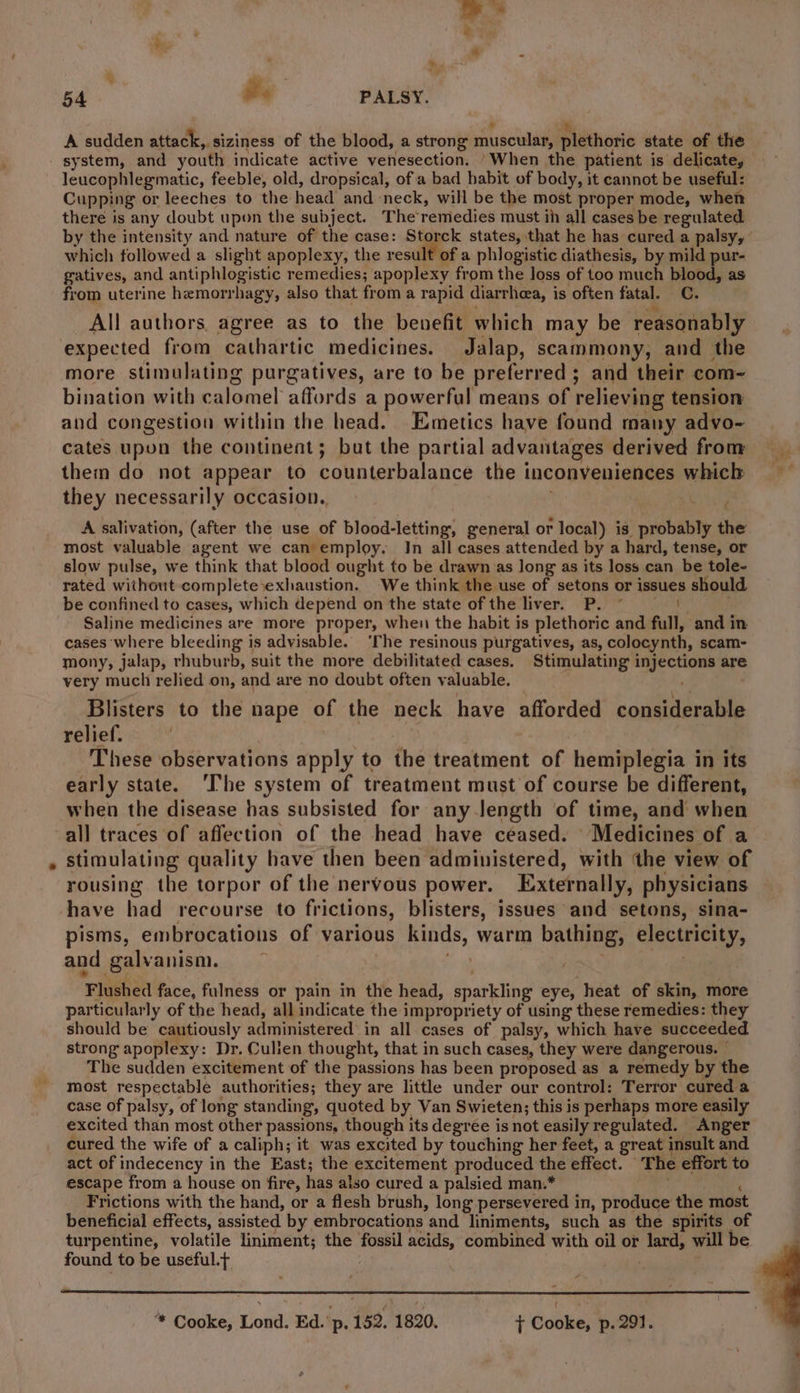 A sudden attack, siziness of the blood, a strong muscular, plethoric state of the system, and youth indicate active venesection. ‘When the patient is delicate, leucophlegmatic, feeble, old, dropsical, ofa bad habit of body, it cannot be useful: Cupping or leeches to the head and neck, will be the most proper mode, when there is any doubt upon the subject. The remedies must ih all cases be regulated by the intensity and nature of the case: Storck states, that he has cured a palsy, which followed a slight apoplexy, the result of a phlogistic diathesis, by mild pur- gatives, and antiphlogistic remedies; apoplexy from the loss of too much blood, as from uterine hemorrhagy, also that from a rapid diarrheea, is often fatal. C. All authors. agree as to the benefit which may be reasonably expected from cathartic medicines. Jalap, scammony, and the more stimulating purgatives, are to be preferred ; and their com~- bination with calomel affords a powerful means of relieving tension and congestion within the head. Emetics have found many advo- cates upon the continent; bat the partial advantages derived from them do not appear to counterbalance the inconveniences which they necessarily occasion. A salivation, (after the use of blood-letting, general or local) is probably the most valuable agent we can employ. In all cases attended by a hard, tense, or slow pulse, we think that blood ought to be drawn as long as its loss can be tole- rated without complete exhaustion. We think the use of setons or issues should be confined to cases, which depend on the state of the liver. P. © | Saline medicines are more proper, when the habit is plethoric and full, and in cases where bleeding is advisable. ‘The resinous purgatives, as, colocynth, scam- mony, jalap, rhuburb, suit the more debilitated cases. Stimulating injections are very much relied on, and are no doubt often valuable. ' Blisters to the nape of the neck have afforded considerable relief. | | These observations apply to the treatment of hemiplegia in its early state. ‘The system of treatment must of course be different, when the disease has subsisted for any Jength of time, and when all traces of affection of the head have ceased. Medicines of a » stimulating quality have then been administered, with ‘the view of rousing the torpor of the nervous power. Externally, physicians have had recourse to frictions, blisters, issues and setons, sina- pisms, embrocations of various kinds, warm bathing, electricity, and galvanism. a | as Flushed face, fulness or pain in the head, sparkling eye, heat of skin, more particularly of the head, all indicate the impropriety of using these remedies: they should be cautiously administered in all cases of palsy, which have succeeded strong apoplexy: Dr. Culien thought, that in such cases, they were dangerous. © The sudden excitement of the passions has been proposed as a remedy by the most respectable authorities; they are little under our control: Terror cured a case of palsy, of long standing, quoted by Van Swieten; this is perhaps more easily excited than most other passions, though its degree is not easily regulated. Anger cured the wife of a caliph; it was excited by touching her feet, a great insult and act of indecency in the East; the excitement produced the effect. The effort to escape from a house on fire, has also cured a palsied man.* ; 4 Frictions with the hand, or a flesh brush, long persevered in, produce the most beneficial effects, assisted by embrocations and liniments, such as the spirits of turpentine, volatile liniment; the fossil acids, combined with oil or lard, will be found to be useful.t : ceo * Cooke, Lond. Ed.'p. 152, 1820. 7 Cooke, p. 291.