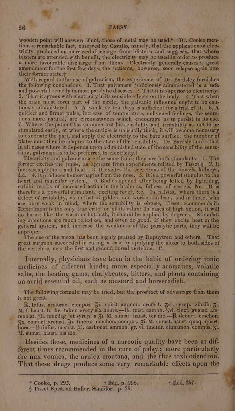 wooden, point will answer; ifnot, those of metal may be used.*: Dr. Goskiagpties’s tions a remarkable fact, obisepies by Cavallo, namely, that the application of elec- tricity produced an increased discharge from blisters; and suggests, that- where blisters are attended with benefit, the electricity may be used in order to produce | a more favourable discharge from them. Electricity generally causes a great amendment for the first few days; the Palen howev er, soon nnetba pA again into their former state.t ° With regard to the use of galy anism, hs experience of Dr. Bar dsley furnishes. the following conclusions: 1. That galvanism judiciously administered is a safe and powerful remedy in most paralytic diseases. 2. That it is superior to electricity. 3. That it agrees with electricity in its sensible effects on the body. 4. That when the brain must form part of the circle, the galvanic influence ought to be cau-. tiously administered. 6, A week or ten days is sufficient for a trial of it. 6. A quicker and firmer pulse, increase of temperature, enlivened feelings, the secre- tions more natural, are circumstances which encourage us to persist in its use. 7. Where the patient*has so much lost his sensibility and irritability as not. to be stimulated easily, or where the cuticle is unusually thick, it will become necessary to excoriate the part, and apply the electricity to the bare surface: the number of plates must then be adapted to the state ofthe sensibility. Dr. Bardsly thinks that. in all cases where it depends upon a diminished state of the sensibility of the sengo- rium, galvanisn is to. be preferred to electricity.4 Electricity and galvanism are the same fluid; they are both stimulants: 1. The former excites the pulse, as appears from experiments related by Tissot.§ | 2. It- increases plethora and heat. , 3. It excites the secretions of the bowels, kidneys, &amp;e. 4. It produces hemorr hagies from the nose. 5. Itisa powerful stimulus to the heart and muscular system. 6, Bodies opened after being killed by lightning, exhibit marks of increased action in the brain; as, fulness of vessels, &amp;c, _It is therefore a powerful stimulant, exciting fever, &amp;c. In, palsies, where there is a defect of irritability, as in that of gilders and workers i in lead, and in those, who are born weak in mind, where the sensibility is obtuse, ‘Tissot recommends it: Experiment is the only true criterion of its value: In cases of high action, it. will do harm; like the warm or hot bath, it should be applied by degrees. Stimulat- ing injections are much relied on, and often do good: If they excite heat in the general system, and increase the weakness of the paralytic parts, they will be improper. fie: suis of the moxa has been highly praised by Dupuytren and others. That great surgeon succeeded in curing a case by applying the moxa to both. sides of the vertebrez, near the first and second dorsal vertebre, . “4 a. Internally, physicians have*been in the habit of ordering tonic medicines of different kinds; more especially aromatics, .volatile salts, the heating gums, chalybeates, bitters, and plants containing an acrid Senta’ oil, such as mustard and horsérseeanee The following formule may be tried; but the prospect of advantage froin them is not great. R. Infus, armorac. compos. 31. spirit. ammon. arothat. 388. SyTup, pir Bi. M. f. haust. to be taken every six hours.—. mist. camph. 3vi. tinct. guaiac, am- moniat. Zii. mucilag. et syrup. a 31. M. sumat. haust. ter die.—R. decoct. cinchon. 3x. confect. aromat. Di. tinctur. cinchon: compos. Bi. M. sumat. haust. quaq. quart. hora.—Rinfus. cuspar. Zi. carbonat. ammon. gr. vi. tinctur. cinnamon, compos, Bi. M. sumat. haust. bis die. Besides these, medicines of a narcotic quality Gaver been at dif- ferent times recommended in the cure of palsy.; more particularly the nux vomica, the arnica montana, and the THUS toxicodendron. That these drugs produce some very remarkable effects upon the GLEE aoe. (+ Bid, p. 296.  $ Thid. 297. § Tissot Epist.ad Haller. Sandifort. p. 39. )