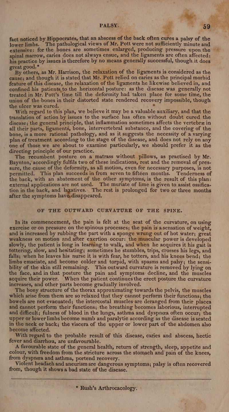 ‘ i is om yy PALSY. a Seat | he ae 59 fact noticed by Hippocrates, that an abscess of the back often cures a palsy of the lower limbs. . The pathological views of Mr. Pott were not sufficiently minute and extensive: for the bones are sometimes enlarged, producing pressure upon the ~ spinal marrow, caries does not always ensue, and the ligaments are often affected: his ApoE by issues is therefore by no means generally successful, though it does reat good. * ; - | : By iced ‘as Mr. Harrison, the relaxation of the ligaments is considered as the cause; and though it is stated that Mr. Pott relied on caries as the principal morbid feature of this disease, the relaxation of the ligaments he likewise believed in, and confined his patients,to the horizontal posture: as the disease was generally not treated in Mr. Pott’s time till the deformity had taken place for some time, the union of the bones in their distorted state rendered recovery impossible, though the ulcer was cured, ale . . With regard to this plan, we believe it may be a valuable auxiliary, and that the translation of action by issues to the surface has often without doubt cured the disease; the general principle, that inflammation sometimes affects the vertebrz in all their parts, ligaments, bone, intervertebral substance, and the covering of the bone, is a more rational pathology, and as it suggests the necessity of a varying plan of treatment according to the stage of the disease, and does not rely on any one of those we are about to examine particularly, we should prefer it as the directing principle of our practice. | The recumbent posture on a matrass without pillows, as practised by Mr. Baynton, accordingly fulfils two of these indications, rest and the removal of pres- sure, the cause of the deformity, as all motion, even for necessary purposes, is not permitted. This plan succeeds in from seven to fifteen months. Tenderness of the back, with an abatement of the other symptoms, is the result of this plan: external applications are not used. The muriate of lime is given to assist ossifica- tion in the back, and laxatives... The rest is prolonged for two or three months after the symptoms heMeldpncared, OF THE OUTWARD CURVATURE OF THE SPINE. In its commencement, the pain is felt at the seat of the curvature, on using exercise or:on pressure on the spinous processes; the pain is asensation of weight, and is increased by rubbing the part with a sponge wrung out of hot water; great weakness on motion and after exertion occur: the muscular power is developed slowly, the patient is long in learning to walk, and when he acquires it his gait is tottering, slow, and hesitating; sometimes he stumbles, trips, crosses his legs, and falls; when he leaves his nurse it is with fear, he totters, and his knees bend; the limbs emaciate, and become colder and torpid, with spasms and palsy; the sensi- bility of the skin still remaining. This outward curvature is removed by lying on the face, and in that posture the pain and symptoms: decline, and the muscles acquire their power. When the patient continues the erect posture the curvature increases, and other parts become gradually involved. The bony structure of the thorax approximating towards the pelvis, the muscles which arise from them are so relaxed that they cannot perform their functions; the bowels are not evacuated; the intercostal muscles are deranged from their places and cannot perform their functions;. the breathing becomes laborious, interrupted and difficult; fulness of blood in the lungs, asthma and dyspnea often occur; the upper or lower limbs become numb and paralytic according as the disease is seated in the neck or back; the viscera of the upper or lower part of the abdomen also become affected. . | With regard to the probable result of this disease, caries and abscess, hectic fever and diarrhcea, are unfavourable. A favourable state of the general health, return of strength, sleep, appetite and colour, with freedom from the stricture across the stomach and pain of the knees, from dyspnoea and asthma, portend recovery. Violent headach and aneurism are dangerous symptoms; palsy is often recovered from, though it shows a bad state of the disease. * Rush’s Arthrocacology.
