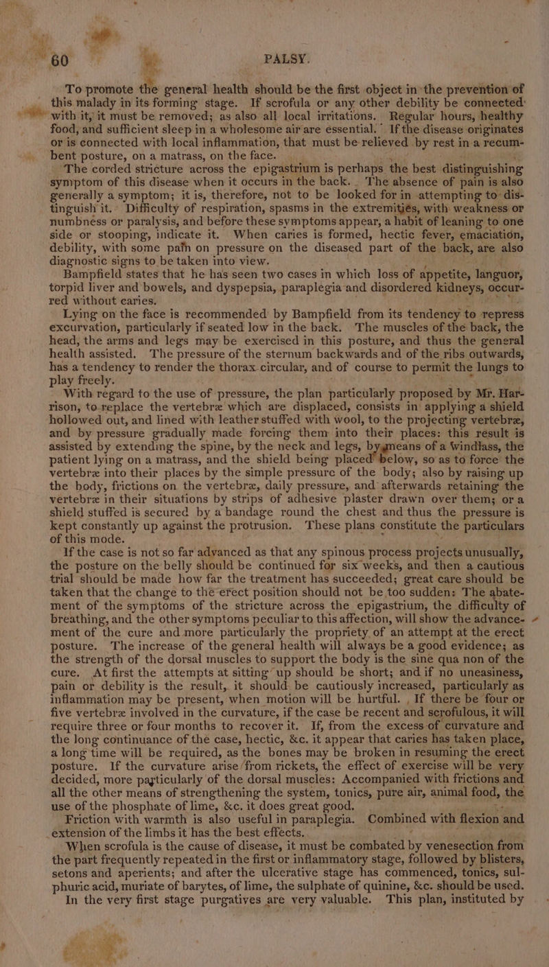 at e PALSY. a ia To promote the general health. idhouta be the first object inthe prevention of this malady in its forming stage. If scrofula or any other debility be connected: &lt;i ‘with it, it must be removed; as also all local irritations. Regular hours, healthy food, and sufficient sleep in a wholesome air are éssential. ” If the disease originates or is connected with local inflammation, that must be relieved by rest in a recum- . bent posture, on a matrass, on the face. ‘The corded stricture across the epigastrium i is perhaps the best distinguishing symptom of this disease when it occurs in the back._ The absence of pain is also generally a symptom; it is, therefore, not to be looked for in attempting to: dis- tinguish it.» Difficulty of respiration, spasms in the extremitiés, with weakness or numbness or paralysis, and before these symptoms appear, a habit of leaning to one side or stooping, indicate it. When caries is formed, hectic fever, emaciation, debility, with some pafn on pressure on the diseased part of the back, are also diagnostic signs to be taken into view. Bampfield states that he has seen two cases in which loss of appetite, languor, torpid liver and bowels, and dyspepsia, paraplegia and disordered aay occur- red without caries. Lying on the face is recommended by Bampfield from its tendency to repress excurvation, particularly if seated low in the back. The muscles of the back, the head, the arms and legs may be exercised in this posture, and thus the general health assisted. The pressure of the sternum backwards and of the ribs outwards, has a tendency to render the thorax. circular, and of course to permit the lune? to play freely. With regard to the use of pressure, the plan particularly proposed by Mr. Har- rison, to.replace the vertebre which are displaced, consists in’ applying a shield hollowed out, and lined with leather stuffed with wool, to the projecting vertebra, and by pressure gradually made forcing them into their places: this result is assisted by extending the spine, by the neck and legs, b woo of a Windlass, the patient lying on a matrass, and the shield being placed’ below, so as to force the vertebrz into their places by the simple pressure of the body; also by raising up the body, frictions on the vertebra, daily pressure, and afterwards retaining the vertebre in their situations by strips of adhesive plaster drawn over them; ora shield stuffed is secured by a bandage round the chest and thus the pressure is kept constantly up against the protrusion. These plans constitute the particulars of this mode. If the case is not so far advanced as that any spinous process projects unusually, the posture on the belly should be continued for six weeks, and then a cautious trial should be made how far the treatment has succeeded; great care should be taken that the change to the erect position should not be too sudden: The abate- ment of the symptoms of the stricture across the epigastrium, the difficulty of breathing, and the other symptoms peculiar to this affection, will show the advance- ment of the cure and more particularly the propriety of an attempt at the erect posture. The increase of the general health will always be a good evidence; as the strength of the dorsal muscles to support the body is the sine qua non of the cure. At first the attempts at sitting up should be short; and if no uneasiness, pain or debility is the result, it should. be cautiously increased, particular ly as inflammation may be present, when motion will be hurtful. , If there be four or five vertebrz involved in the curvature, if the case be recent and scrofulous, it will require three or four months to recover it. If, from the excess of curvature and the long continuance of the case, hectic, &amp;c. it appear that caries has taken place, a long time will be required, as the bones may be broken in resuming the erect posture. If the curvature arise /from rickets, the effect of exercise will be very decided, more payticularly of the dorsal muscles: Accompanied with frictions and all the other means of strengthening the system, tonics, pure air, animal food, the use of the phosphate of lime, &amp;c. it does great good, 5 Friction with warmth is also useful in paraplegia. Combined with flexion ‘and _extension of the limbs it has the best effects., When scrofula is the cause of disease, it must be combated ih venesectior from the part frequently repeated in the first or inflammatory stage, followed by blisters, setons and aperients; and after the ulcerative stage has commenced, tonics, sul- phuric acid, muriate of barytes, of lime, the sulphate of quinine, &amp;c. should be used. In the very first stage purgatives ¢ are very valuable. This plan, instituted by