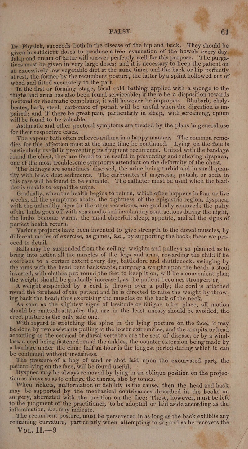% Dr. Physick, succeeds both in the disease of the hip and back. They should be _ given in suflicient doses to produce a free evacuation of the bowels every day.) ., Jalap and cream of tartar will answer perfectly, well for this purpose. The purga- tives must be given in’ very large doses; and it is necessary to keep the patient on ah excessively low vegetable diet at the same time; and the back or hip perfectly - atrest, the former by the recumbent posture, the latter by a splint hollowed out of wood and fitted accurately tothe part. &lt; “In the first or forming stage, local cold bathing applied with a sponge to the thighs and arms has also been found serviceable; if there be ‘a disposition towards pectoral or rheumatic complaints, it will however be improper. Rhubarb, chaly- beates, bark, steel, carbonate of potash will be useful when the digestion is im- paired; and if there be great pain, particularly in sleep, with screaming, opium will be found to be valuable. Asthmatic and other pectoral symptoms are treated by the plans in general use for their respective cases. \ The vapour bath often relieves asthma in ahappymanner. The common reme- dies for this affection must at the same time be continued. Lying on the face is © particularly usefial in preventing its frequent recurrence. United with the bandage round the chest, they are found to be useful in preventing and relieving dyspnea, one of the most troublesome symptoms attendant on the deformity of the chest. The kidneys are sometimes diseased, the urine being turbid and in small quan- tity with brick dust sediments. The carbonates of magnesia, potash, or soda in this case will be found to be valuable. ‘The catheter must be used when the blad- der is unable to expel the urine. | ee Gradually, when the health begins to return, which often happens in four or five weeks, all the symptoms abate; the tightness of the epigastric region, dyspnea, with the unhealthy signs in the other secretions, are gradually removed; the palsy ofthe limbs goes off with spasmodic and involuntary contractions during the night, the limbs become warm, the mind cheerful; sleep, appetite, and all the signs of perfect health return. Various projects have been invented to give strength to the dorsal muscles, by different modes of exercise, as games, &amp;c., by supporting the back; these we pro- ceed to detail. , ; Balls may be suspended from the ceiling; weights and pulleys so planned as to bring into action all the muscles of the legs and arms, rewarding the child if he exercises to a certain extent every day; battledore and shuttlecock; swinging by the arms with the head bent backwards; carrying a weight upon the head; a stool inverted, with clothes put round the feet to keep it on, will be a convenient plan; the weight should be gradually increased, as the patient becomes stronger; or, A weight suspended by a,cord is thrown over a pully; the cord is attached round the forehead ofthe patient and he is directed to raise the weight by throw- ing back the head; thus exercising the muscles on the back of the neck. As soon as the slightest signs of lassitude or fatigue take place, all motion should be omitted; attitudes that are in the least uneasy should be avoided; the erect posture is the only safe one. With regard to stretching the spine in the lying posture on the face, it may be done by two assistants pulling at the lower extremities, and the armpits or head according as the cervical or dorsal vertebre are the seat of disease, or by a wind- lass, a cord being fastened round the ankles, the counter éxtension being made by a bandage under the chin: half an hour is the longest period during which it can be continued without uneasiness. ‘ The pressure of a bag of sand or shot laid upon the excurvated part, the patient lying on the face, will be found useful. | my i Dyspnea may be always removed by lying in an oblique position en the projec- tion as above so as to enlarge the thorax, also by tonics. | When rickets, malformation or debility is the cause, then the head and back may be supported by the mechanical contrivances described in the books on surgery, alternated with the position on the face: These, however, must be left to the judgment of ‘the practitioner, to be adopted or laid aside according as the. inflammation, &amp;c.may indicate. ; The recumbent posture, must be persevered in as long as the back exhibits any remaining curvature, particularly when attempting to sit; and as he recoyers the Vou. I.—9