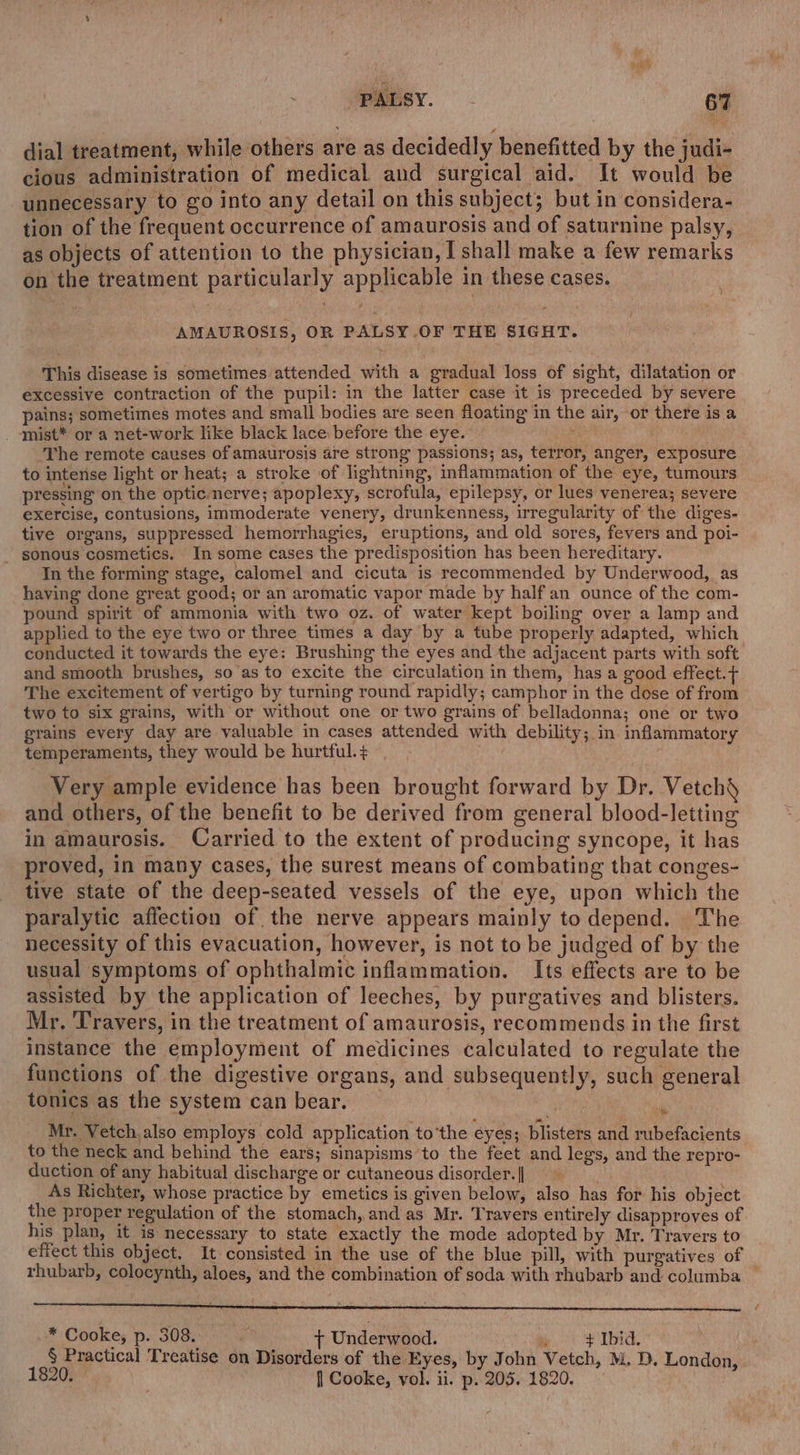dial treatment, while others are as decidedly benefitted by the judi- cious administration of medical and surgical aid. It would be unnecessary to go into any detail on this subject; but in considera- tion of the frequent occurrence of amaurosis and of saturnine palsy, as objects of attention to the physician, [shall make a few remarks on the treatment particularly applicable in these cases. ? AMAUROSIS, OR PALSY OF THE SIGHT. This disease is sometimes attended with a gradual loss of sight, dilatation or excessive contraction of the pupil: in the latter case it is preceded by severe pains; sometimes motes and small bodies are seen floating in the air, or there is a _ ‘Mist* or a net-work like black lace before the eye. eee The remote causes of amaurosis are strong passions; as, terror, anger, exposure to intense light or heat; a stroke of lightning, inflammation of the eye, tumours pressing on the optic-nerve; apoplexy, scrofula, epilepsy, or lues venerea; severe exercise, contusions, immoderate venery, drunkenness, irregularity of the diges- tive organs, suppressed hemorrhagies, eruptions, and old sores, fevers and poi- _ sonous cosmetics. In some cases the predisposition has been hereditary. In the forming stage, calomel and cicuta is recommended by Underwood, as having done great good; or an aromatic vapor made by half an ounce of the com- pound spirit of ammonia with two oz. of water kept boiling over a lamp and applied to the eye two or three times a day by a tube properly adapted, which conducted it towards the eye: Brushing the eyes and the adjacent parts with soft and smooth brushes, so as to excite the circulation in them, has a good effect.t+ The excitement of vertigo by turning round rapidly; camphor in the dose of from two to six grains, with or without one or two grains of belladonna; one or two grains every day are valuable in cases attended with debility; in inflammatory temperaments, they would be hurtful. + Very ample evidence has been brought forward by Dr. Vetch§ and others, of the benefit to be derived from general blood-letting in amaurosis. Carried to the extent of producing syncope, it has proved, in many cases, the surest means of combating that conges- tive state of the deep-seated vessels of the eye, upon which the paralytic affection of the nerve appears mainly todepend. The necessity of this evacuation, however, is not to be judged of by the usual symptoms of ophthalmic inflammation. Its effects are to be assisted by the application of leeches, by purgatives and blisters. Mr. Travers, in the treatment of amaurosis, recommends in the first instance the employment of medicines calculated to regulate the functions of the digestive organs, and subsequently, such general tonics as the system can bear. % « Mr. Vetch,also employs cold application to'the eyes; blisters and rubefacients to the neck and behind the ears; sinapisms’to the feet and legs, and the repro- duction of any habitual discharge or cutaneous disorder. | : As Richter, whose practice by emetics is given below, also has for his object the proper regulation of the stomach, and as Mr. Travers entirely disapproves of his plan, it is necessary to state exactly the mode adopted by Mr. Travers to effect this object. It consisted in the use of the blue pill, with purgatives of | rhubarb, colocynth, aloes, and the combination of soda with rhubarb and columba * Cooke, p. 308, + Underwood. _ #Ibid. 3 § Practical Treatise on Disorders of the Eyes, by John Vetch, M. D. London, 1820. . | Cooke, vol. ii. p. 205. 1820.