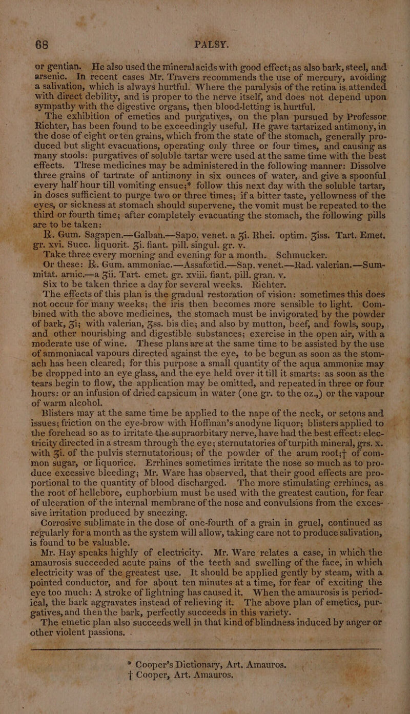 er gentian. He also used the mineralacids with good effect; as also bark, steel, and arsenic, In recent cases Mr. Travers recommends the use of mercury, avoiding a saliyation, which is always hurtful. Where the paralysis of the retina is, attended with direct debility, and is proper to the nerve itself, and does not. depend upon sympathy with the digestive organs, then blood-letting i is, hurtful. _ The exhibition of emetics and purgatives, on the plan pursued by Professor Richter, has been found to be exceedingly useful. He gave tartarized antimony, in the dose of eight or ten grains, which from the state of the stomach, generally pro- duced but slight evacuations, operating only three or four times, and causing as many stools: purgatives of soluble tartar were used at the same time with the best effects. Tlrese medicines may be administered in the following manner: Dissolve in doses sufficient to purge two or three times; if a bitter taste, yellowness of the third or fourth time; after igi anibes: | eveehating the stomach, the following pills Y BR. Gum. Sagapen —Galban. —Sapo, venet. a 3i. Rhei. optim. Biss. Tart, Emet. . i gr. xvi. Succ. liquorit. 3i. fiant. pill. singul. gr. v. | a ” Take three every morning and evening for a month.. Schmucker. Or these: Kk. Gum. ammoniac.—Assafoetid.—Sap. venet.—Rad. valerian, —Sum- mitat. arnic.—a Jil. Tart. emet. gr. xviii. fiant, pill. gran. v. . aie Six to be taken thrice a day for several weeks. Richter, not occur for many weeks; the iris then becomes more sensible to light. » _Com- bined with the above medicines, the stomach must be invigorated by the powder moderate use of wine. These plans are at the same time to be assisted by the use of ammoniacal vapours directed against the eye, to be begun as soon as the stom- hours: or an infusion of dried capsicum in water (one gr. to the oz, ») oF the vapour of warm alcohol. Blisters may at the same time be applied to the nape of the neck, or setons and with Zi. of the pulvis sternutatorious; of the powder of the arum root;+ of com- mon sugar, or liquorice. Errhines sometimes irritate the nose so much as to pro- duce excessive bleeding; Mr. Ware has observed, that their good effects are pro- the root of hellebore, euphorbium must be used with the greatest caution, for fear sive irritation produced by sneezing. Corrosive sublimate in the dose of one-fourth of a grain in gruel, obienaed. as is found to be valuable. amaurosis succeeded acute pains of the teeth and swelling of the face, i in which pointed conductor, and for about, ten minutes at a time, for fear of exciting the eye too much: A stroke of lightning has caused it. When the amaurosis is period- ical, the bark aggravates instead of relieving it. The above plan of i er a se gatives,and then the bark, perfectly succeeds in this variety. _ The emetic plan also succeeds well i in that kind of blindness induced by anger or other violent passions, oh 2 , Cooper’s Dictionar yiArt.;Amaurog.. sii). ital } Cooper, Art. Amauros. kd