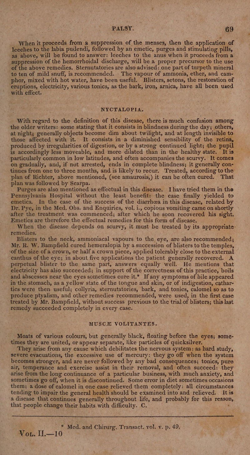 ‘When it proceeds from a suppression of the menses, then the application of leeches to the labia pudendi, followed by an emetic, purges and stimulating pills, as above, will be found to answer: leeches to the anus when it proceeds from a suppression of the hemorrhoidal discharge, will be a proper precursor to the use of the above remedies. Sternutatories are also advised: one part of turpeth mineral to ten of mild snuff, is recommended. The vapour of ammonia, ether, and cam- phor, mixed with hot water, have been useful. Blisters, setons, the restoration of eruptions, electricity, various tonics, as the bark, iron, arnica, have all been used with effect. | NYCTALOPIA. / With regard to the definition of this disease, there is much confusion among the older writers: some stating that it consists in blindness during the day; others, at night; generally objects become dim about twilight, and at length invisible to those affected with it. It consists in a diminished sensibility of the retina, produced by irregularities of digestion, or by a strong continued light; the pupil is accordingly less moveable, and more dilated than in the healthy state. It is particularly common in low latitudes, and often accompanies the scurvy. It comes on gradually, and, if not arrested, ends in complete blindness; it generally con- tinues from one to three months, and is likely to recur. Treated, according to the plan of Richter, above mentioned, (see amaurosis,) it can be often cured. That -plan was followed by Scarpa. | Purges are also mentioned as effectual in this disease. Ihave tried them in the Pennsylvania Hospital without the least. benefit: the case finally yielded to emetics. In the case of the success of the diarrhcea in this disease, related by Dr. Pye, in the Med. Obs. and Enquiries, vol. i., copious vomiting came on shortly - ‘after the treatment was commenced; after which he soon recovered his sight. Emetics are therefore the effectual remedies for this form of disease. rs When the disease depends on scurvy, it must be treated by its appropriate- remedies. Blisters to the neck, ammoniacal vapours to the eye, are also recommended; Mr. R. W. Bampfield cured hemeralopia by a succession of blisters to the temples, ‘of the size cf a crown, or half a crown piece, applied tolerably close to the external canthus of the eye; in about five applications the patient generally recovered. A perpetual blister to the same part, answers equally well. He mentions that electricity has also succeeded; in support of the correctness of this practice, boils and abscesses near the eyes sometimes cure it.* If any symptoms of bile appeared in the stomach, as a yellow state of the tongue and skin, or of indigestion, cathar- tics were then useful; collyria, sternutatories, bark, and tonics, calomel so as to produce ptyalism, and other remedies recommended, were used, in the first case treated by Mr. Bampfield, without success previous to the trial of blisters; this last remedy succeeded completely in every case. , MUSC#E VOLITANTES. Moats of various colours, but generally black, floating before the eyes; some- times they are united, or appear separate, like particles of quicksilver. They arise from any cause which debilitates the nervous system: as hard study, severe evacuations, the excessive use of mercury: they go off when the system becomes stronger, and are never followed by any bad consequences; tonics, pure air, temperance and exercise assist in their removal, and often succeed: they arise from the long continuance of a particular business, with much anxiety, and sometimes go off, when it is discontinued. Some error in diet sometimes occasions them; a dose of calomel in one case relieved them completely: all circumstances tending to impair the general health should be examined into and relieved. It is a disease that continues generally throughout life, and probably for this reason, that people change their habits with difficulty. C. sis Oe ee ee ee ; ee, Med. and Chirurg. Transact. vol. v. p. 49. » Vou. II.—10