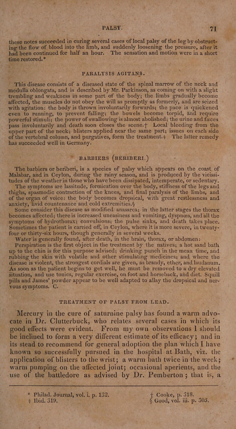 these notes succeeded in curing: several cases of local palsy of the leg by obstruct- ing the flow of blood into the limb, and suddenly loosening the pressure, after it had been continued for half an hour. The sensation and motion were in a short time restored. * ity wt | . PARALYSIS AGITANS. ' This disease consists of a diseased state of the spinal marrow of the neck and . medulla oblongata, and is described by Mr. Parkinson, as coming on with a slight trembling and weakness in some part of the body; the limbs gradually become ‘affected, the muscles do not obey the will as promptly as formerly, and are seized with agitation: the body is thrown involuntarily forwards; the pace is quickened even to running, to prevent falling; the bowels become torpid, and require powerful stimuli; the power of swallowing is almost abolished; the urine and feces pass involuntarily and death soon closes the scene.t Local bleeding from the upper part of the neck; blisters applied near the same part; issues on each side of the vertebral column, and purgatives, form the treatment.; The latter remedy has succeeded well in Germany. BES) * BARBIERS (BERIBERI. ) _ The barbiers or beriberi, is a species of palsy which appears on the coast. of Malabar, and in Ceylon, during the rainy season, and is produced by the vicissi- tudes of the weather in those who have been dissipated, intemperate, or sedentary. The symptoms are lassitude, formication over the body, stiffness of the legs and thighs, spasmodic contraction of the knees, and final paralysis of the limbs, and of the organ of voice: the body becomes dropsical, with great restlessness and anxiety, livid countenance and cold extremities.§ _ Some consider this disease as modified anasarca; in the latter stages the thorax becomes affected; there is increased uneasiness and vomiting, dyspnea, and all the symptoms of hydrothorax; convulsions; the pulse sinks, and death takes place. ‘Sometimes the patient is carried off, in Ceylon, where it is more severe, in twenty- four or thirty-six hours, though generally in several weeks. Water is generally found, after death, in the brain, thorax, or abdomen: Perspiration is the first object in the treatment by the natives; a hot sand bath up to the chin is for this purpose advised; drinking punch in the mean time, and rubbing the skin with volatile and other stimulating medicines; and where the disease is violent, the strongest cordials are given, as brandy, ether, and laudanum. ‘As soon as the patient begins to get well, he must be removed to a dry elevated ‘Situation, and use tonics, regular exercise, on foot and horseback, and diet. Squill “pills and James’ powder appear to be well adapted to allay the dropsical and ner- yous symptoms. C. TREATMENT OF PALSY FROM LEAD. Mercury in the cure of saturnine palsy has found a warm advo- cate in Dr. Clutterbuck, who relates several cases in which its good effects were evident. From my own observations | should be inclined to form a very different estimate of its efficacy; and in its stead to recommend for general adoption the plan which I have known so successfully pursued in the hospital at Bath, viz. the application of blisters to the wrist; a warm bath twice in the week; warm pumping on the affected joint; occasional aperients, and the use of the battledore as advised by Dr. Pemberton; that is, a } * Philad. Journal, vol, i. p. 132. + Cooke, p. 318. FLD. SLOSS ener § Good, vol. iii. p. 309,