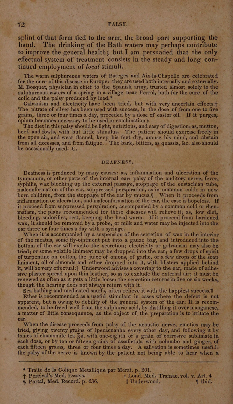 splint of that form tied to the arm, the broad part supporting the hand. The drinking of the Bath waters may perhaps contribute — to improve the general health; but I am persuaded that the only effectual system of treatment consists in the ee and long con- tinued employment of Jocal stimuli. a ey The warm sulphureous waters of Bareges and Aixla-Chapelle are cdlebrated for the cure of this disease in Europe: they are used both internally and externally. M. Bosquet, physician in chief to the Spanish army, trusted almost solely to the . sulphureous waters of a spring in a village near Ferrol, both for the cure of the colic and the palsy produced by lead.* Galvanism and electricity have been tried, but with. very cndannate effects. . The nitrate of silver has been used with success, in the dose of from one to five&gt; grains, three or four times a day, preceded by a dose of castor oil. If it purges, opium becomes necessary to be used in combination.+ The diet in this palsy should be light, nutritious, and easy of digestion; as, mutton, beef, and fowls, with but little stimulus. ‘The patient should exercise freely in” the open air, and wear flannel, keep his feet dry, amuse his mind, and abstain be occasionally used. C. DEAFNESS. Deafness is produced by many causes: as, inflammation and By of the tympanum, or other parts of the internal ear; palsy of the auditory nerve, fever, malconformation of the ear, suppressed perspiration, as in common cold; in new inflammation or ulceration, and malconformation of the ear, the case is hopeless. If it proceed from suppressed perspiration, accompanied by a common cold or rheu- bleeding, sudorifics, rest, keeping the head warm. If it proceed from hardened wax, it should be removed by a probe, or milk and water may be injected into the ear three or four times a day with a syringe. When it is accompanied by a suspension of the secretion of wax in the interior of the meatus, some fly-ointment put into a gauze bag, and introduced into the bottom of the ear will excite the secretion; electricity or galvanism may also be tried; or some volatile liniment may be dropped into the ear; afew drops of spirit of turpentine on cotton, the juice of onions, of garlic, or a few drops of the soap liniment, oil of almonds and ether dropped into it, with blisters applied behind it, will be very effectual:|| Underwood advises a covering to the ear, made of adhe- sive plaster spread upon thin leather, so as to exclude the external air; it must be renewed as often as it gets a little loose; the secretion returns in five or six weeks, though the hearing does not always return with it: Sea bathing and medicated snuffs, often relieve it with the happiest success. Ether is recommended as a useful stimulant in cases where the defect is not apparent, but is owing to debility of the general system of the ear: It is recom- mended, to be freed well from the sulphuric acid, by distilling it over manganese, a matter of little consequence, as the object of, ‘the preparation is to irritate the ear. tried, giving twenty grains of ipecacuanha every other day, and following it by tonics of chamomile tea Zii. with one-eighth of a grain of corrosive sublimate in each dose, or by ten or fifteen grains of assafcetida with columbo and ginger, of each fifteen grains, three or four times a day. A salivation is sometimes useful: the palsy of the nerve is known by the patient not fReine able to hear when a by Traite de la Colique bape par + Merat, p- 201. + Percival’s Med. Essays. + Lond. Med. Transac. +4 y. PAK. 4 § Portal, Med. Record. p. 636. eg te Underwood. ~ ¥ Ibid. ‘3 eae a