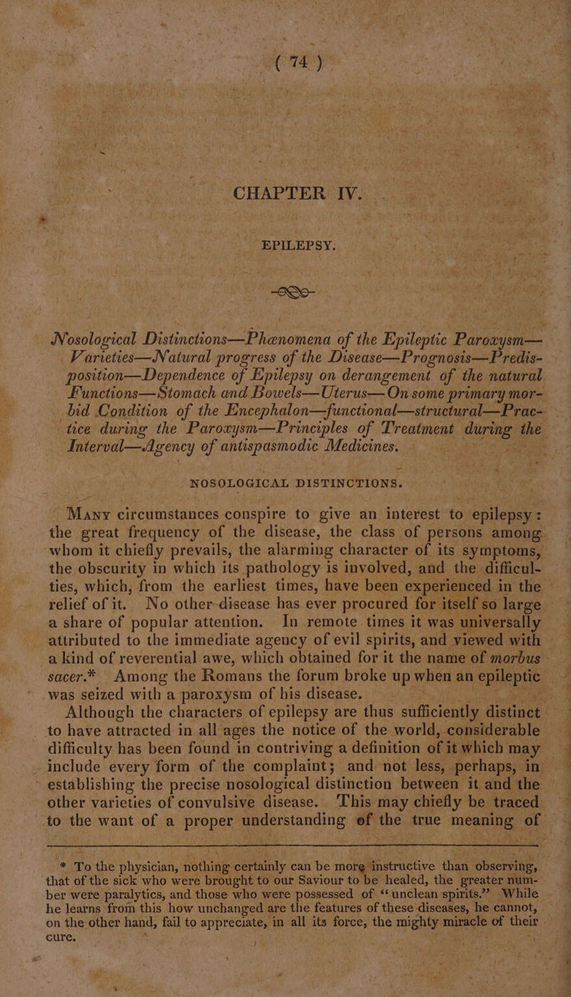 CHAPTER. IV. EPILEPSY. -S0- ON Mictanied? Diiinctonsareoenant of the Epileptic Pargaysine _Varveties—Natural progress of the Disease—Prognosis—Predis- position—Dependence of Epilepsy on derangement of the natural “Interval—Agency of antispasmodic Medicines. a _ _ NOSOLOGICAL DISTINCTIONS. ‘whom it chiefly prevails, the alarming character of its symptoms, the obscurity in which its pathology is involved, and the difticul- a share of popular attention. In remote times it was universally paabnted to the immediate agency of evil spirits, and viewed with a kind of reverential awe, which obtained for it the name of morbus was seized with a paroxysm of his disease. _ to have attracted in all ages the notice of the world, considerable t establishing the precise nosological distinction between it and the other varieties of convulsive disease. ‘This may chiefly be traced a eee that of the sick who were brought to our Saviour to be healed, the greater num- ber were paralytics, and those who were possessed of unclean spirits.” While he learns from this how unchanged are the features of these diseases, he cannot, cure. ;
