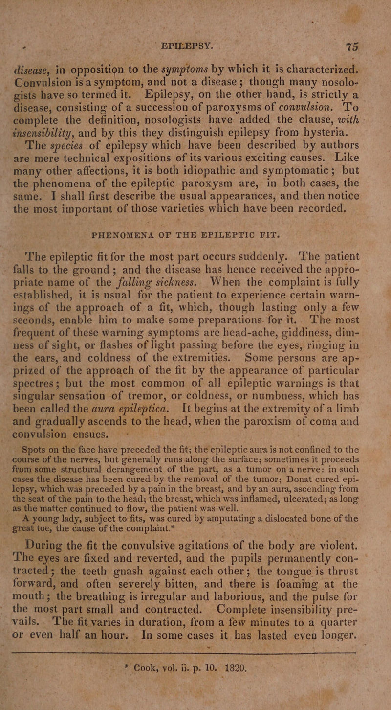 r . hi _” EPILEPSY. rns} disease, in opposition to the symptoms by which it is characterized. - Convulsion isasymptom, and not a disease; though many nosolo- gists have so termed it. Epilepsy, on the other hand, is strictly a disease, consisting of a succession of paroxysms of convulsion. To complete the definition, nosologists have added the clause, with - insensibility, and by this they distinguish epilepsy from hysteria. The species of epilepsy which have been described by authors are mere technical expositions of its various exciting causes. Like many other affections, it is both idiopathic and symptomatic; but the phenomena of the epileptic paroxysm are, in both cases, the same. I shall first describe the usual appearances, and then notice the most important of those varieties which have been recorded. PHENOMENA OF THE EPILEPTIC FIT. The epileptic fit for the most part occurs suddenly. The patient - falls to the ground; and the disease has hence received the appro- priate name of the falling sickness. When the complaint is fully established, it is usual for the patient to experience certain warn- ings of the approach of a fit, which, though lasting only a few seconds, enable him to make some preparations. for it. ‘he most frequent of these warning symptoms are head-ache, giddiness, dim- ness of sight, or flashes of light passing before the eyes, ringing in the ears, and coldness of the extremities. Some persons are ap- prized of the approach of the fit by the appearance of particular spectres; but the most common of all epileptic warnings is that singular sensation of tremor, or coldness, or numbness, which has _ been called the aura epileptica. It begins at the extremity of a limb and gradually ascends to the head, when the paroxism of coma and convulsion ensues. | ‘Spots on the face have preceded the fit; the epileptic aura is not. confined to the course of the nerves, but generally runs along the surface; sometimes it proceeds from some structural derangement of the part, as a tumor ona nerve: in such cases the disease has been cured by the removal of the tumor; Donat cured epi- lepsy, which was preceded by a pain in the breast, and by an aura, ascending from _ the seat of the pain to the head; the breast, which was inflamed, ulcerated; as long _ as the matter continued to flow, the patient was well. _ A young lady, subject to fits, was cured by amputating a dislocated bone of the great toe, the cause of the complaint.* During the fit the convulsive agitations of the body are violent. The eyes are fixed and reverted, and the pupils permanently con- tracted; the teeth gnash against each other; the tongue is thrust forward, and often severely bitten, and there is foaming at the mouth; the breathing is irregular and laborious, and the pulse for the most part small and contracted. Complete insensibility pre- vails.. The fit varies in duration, from a few minutes to a quarter or even half an hour. _ In some cases it has lasted even longer. uw