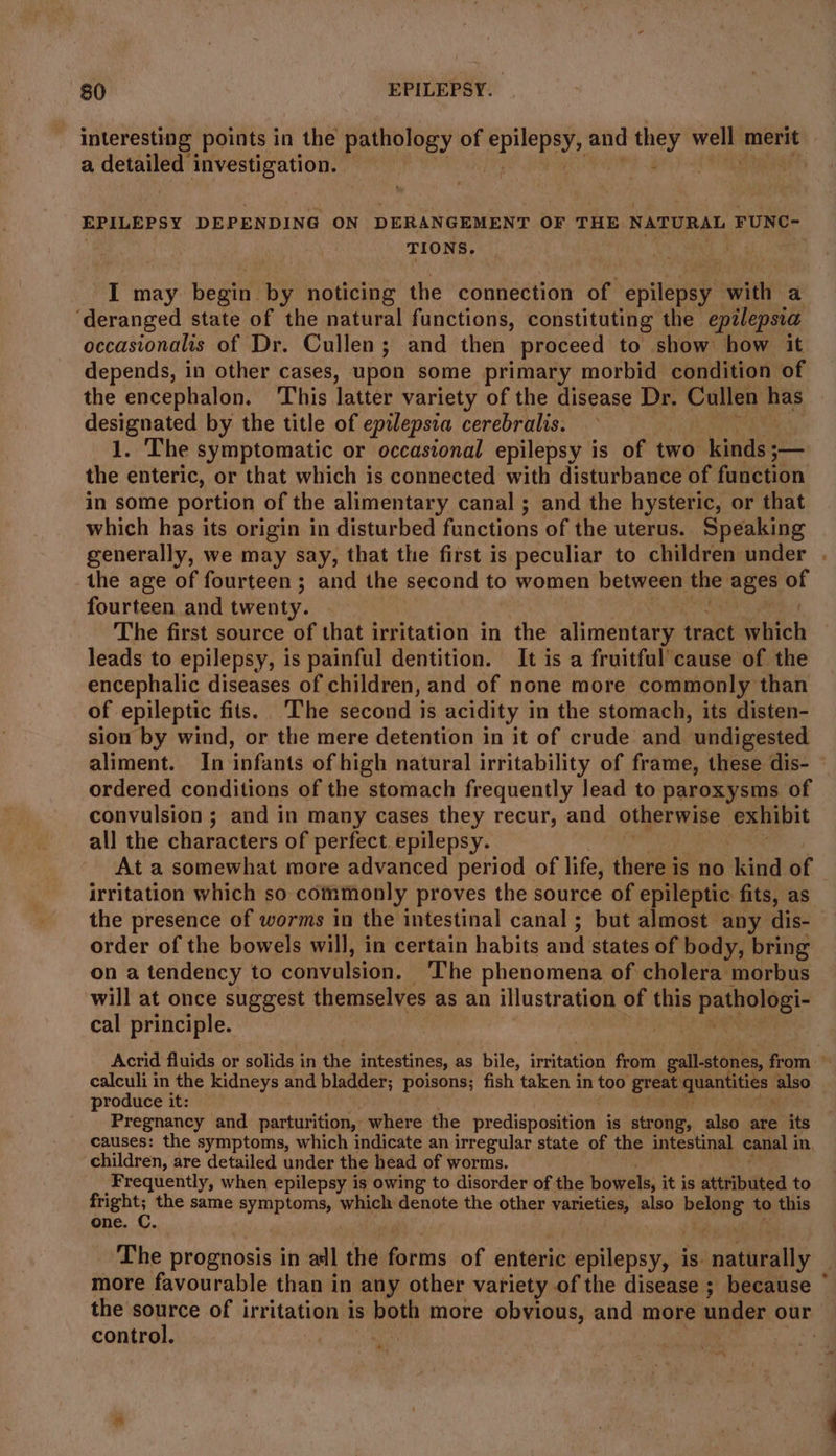 | interesting points in the pathology of epilepeys and they well merit a serie at investigation. = EPILEPSY DEPENDING ON DERANGEMENT OF THE NATURAL FUNC- TIONS. I may begin. by noticing the connection of epilepsy an a ‘deranged state of the natural functions, constituting the epilepsia occasionalis of Dr. Cullen; and then proceed to show how it depends, in other cases, upon some primary morbid condition of the encephalon. This latter variety of the disease Dr. Cullen has designated by the title of epilepsia cerebralis. 1. The symptomatic or occasional epilepsy is of two. lsaasee- the enteric, or that which is connected with disturbance of function in some portion of the alimentary canal ; and the hysteric, or that which has its origin in disturbed functions of the uterus. Speaking generally, we may say, that the first is peculiar to children under the age of fourteen; and the second to women between the: oe of fourteen and twenty. ah The first source of that irritation in the ali ecto tract which leads to epilepsy, is painful dentition. It is a fruitful’cause of the encephalic diseases of children, and of none more commonly than of epileptic fits. The second is acidity in the stomach, its disten- sion by wind, or the mere detention in it of crude and undigested ordered conditions of the stomach frequently lead to paroxysms of convulsion ; and in many cases they recur, and otherwise exhibit all the characters of perfect. epilepsy. At a somewhat more advanced period of life, there is no ee of irritation which so commonly proves the source of epileptic fits, as the presence of worms in the intestinal canal ; but almost any dis- order of the bowels will, in certain habits and states of body, bring on a tendency to convulsion. _ The phenomena of cholera morbus will at once suggest themselves as an illustration of = pathologi- cal principle. | | ° calculi in the kidneys and bladder; poisons; fish taken in too great - egheet also produce it: Pregnancy and parturition, where the predisposition is str ong, also are its causes: the symptoms, which indicate an irregular state of the intestinal canal i in, children, are detailed under the head of worms. Frequently, when epilepsy is owing to disorder of the bowels, it is attributed to iets the same jAyRaptoMs, which denote the other renee also bees to this one The prognosis in ad] the Iictas of enteric epilepsy, is. ‘naturally the source of irritation is seh more obvious, and more under our control.