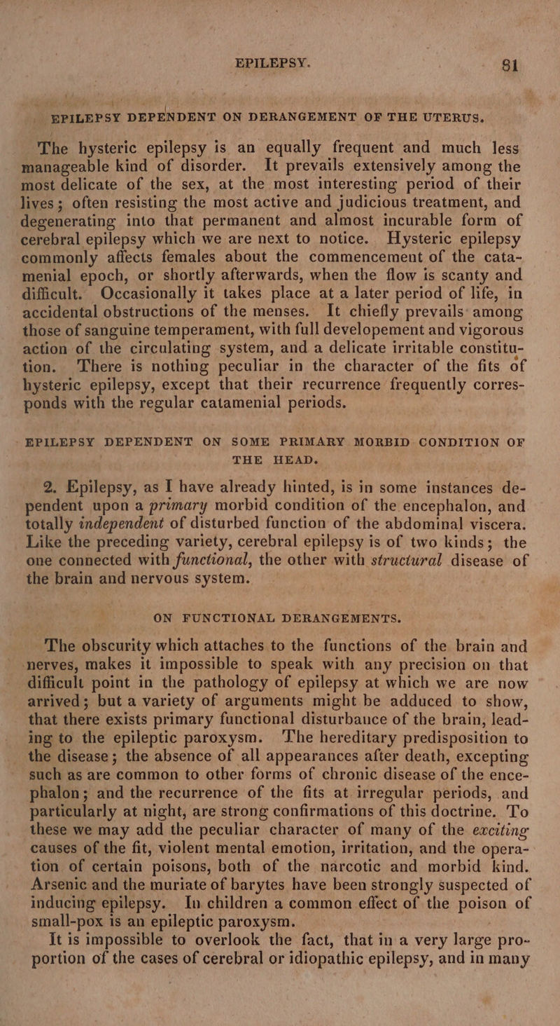 ‘EPILEPSY DEPENDENT ON DERANGEMENT OF THE UTERUS. The hysteric epilepsy i is an equally frequent and much less manageable kind of disorder. It prevails extensively among the most delicate of the sex, at the most interesting period of their lives ; often resisting the most active and judicious treatment, and degenerating into that permanent and almost incurable form of cerebral epilepsy which we are next to notice. Hysteric epilepsy commonly affects females about the commencement of the cata- menial epoch, or shortly afterwards, when the flow is scanty and difficult. Occasionally it takes place at a later period of life, in accidental obstructions of the menses. It chiefly prevails: among those of sanguine temperament, with full developement and vigorous action of the circulating system, and a delicate irritable constitu- tion. ‘There is nothing peculiar in the character of the fits of hysteric epilepsy, except that their recurrence frequently corres- ponds with the regular catamenial pesigns. * RS, DEPENDENT ON SOME PRIMARY MORBID CONDITION OF THE HEAD. 2. Epilepsy, as I have already hinted, is in some instances de- pendent upon a primary morbid condition of the encephalon, and totally independent of disturbed function of the abdominal viscera. Like the preceding variety, cerebral epilepsy is of two kinds; the one connected with functional, the other with structural disease of the brain and nervous system. ON FUNCTIONAL DERANGEMENTS. “The obscurity which attaches to the functions of the iin and nerves, makes it impossible to speak with any precision on that difficult point in the pathology of epilepsy at which we are now arrived; but a variety of arguments might be adduced to show, that there exists primary functional disturbauce of the brain, lead- ing to the epileptic paroxysm. The hereditary predisposition to the disease ; the absence of all appearances after death, excepting ‘such as are common to other forms of chronic disease of the ence- phalon; and the recurrence of the fits at irregular periods, and particularly at night, are strong confirmations of this doctrine. To these we may add the peculiar character of many of the exciting causes of the fit, violent mental emotion, irritation, and the opera- tion of certain poisons, both of the narcotic and morbid kind. Arsenic and the muriate of barytes have been strongly suspected of inducing epilepsy. In children a common effect of the poison of small-pox is an epileptic paroxysm. it is impossible to overlook the fact, that in a very large pro- portion of the cases of cerebral or idiopathic epilepsy, and in many
