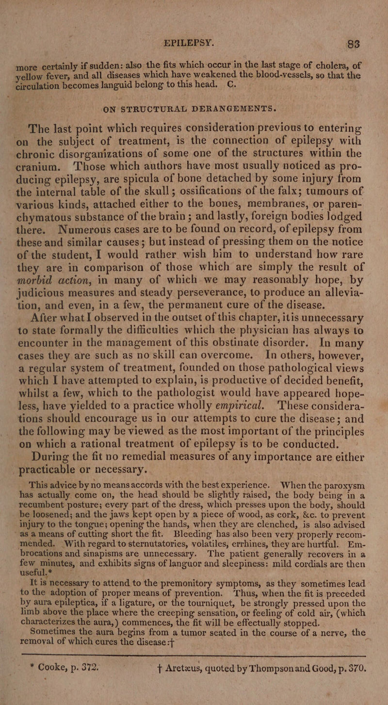 more certainly if sudden: also the fits which occur in the last stage of cholera, of yellow fever, and all diseases which have weakened the blood-vessels, so that the circulation becomes languid belong to this head. C. ON STRUCTURAL DERANGEMENTS. The last point which requires consideration previous to entering on the subject of treatment, is the connection of epilepsy with chronic disorganizations of some one of the structures within the cranium. ‘Those which authors have most usually noticed as pro- ducing epilepsy, are spicula of bone detached by some injury from the internal table of the skull; ossifications of the falx; tumours of various kinds, attached either to the bones, membranes, or paren- chymatous substance of the brain ; and lastly, foreign bodies lodged there. Numerous cases are to be found on record, of epilepsy from these and similar causes; but instead of pressing them on the notice of the student, I would rather wish him to understand how rare they are in comparison of those which are simply the result of morbid action, in many of which. we may reasonably hope, by judicious measures and steady perseverance, to produce an allevia- tion, and even, in a few, the permanent cure of the disease. After what I observed in the outset of this chapter, itis unnecessary to state formally the difficulties which the physician has always to encounter in the management of this obstinate disorder. In many cases they are such as no skill can overcome. In others, however, a regular system of treatment, founded on those pathological views which I have attempted to explain, is productive of decided benefit, whilst a few, which to the pathologist would have appeared hope- less, have yielded to a practice wholly empirical. ‘These considera- tions should encourage us in our attempts to cure the disease; and the following may be viewed as the most important of the principles on which a rational treatment of epilepsy is to be conducted. During the fit no remedial measures of any importance are either _ practicable or necessary. This advice by no meansaccords with the best experience. When the paroxysm has actually come on, the head should be slightly raised, the body being in a recumbent posture; every part of the dress, which presses upon the body, should be loosened; and the jaws kept open by a piece of wood, as cork, &amp;c. to prevent injury to the tongue; opening the hands, when they are clenched, is also advised as a means of cutting short the fit. Bleeding has also been very properly recom- mended. With regard to sternutatories, volatiles, errhines, they are hurtful. Em- brocations and sinapisms are unnecessary. The patient generally recovers in a few eh i and exhibits signs of languor and sleepiness: mild cordials are then WsSTELF sf? It is necessary to attend to the premonitory symptoms, as they sometimes lead to the adoption of proper means of prevention. Thus, when the fit is preceded by aura epileptica, if a ligature, or the tourniquet, be strongly pressed upon the limb above the place where the creeping sensation, or feeling of cold air, (which characterizes the aura, ) commences, the fit will be effectually stopped. Sometimes the aura begins from a tumor seated in the course of a nerve, the remoyal of which cures the disease :t SS * Cooke, p. 372. + Aretaus, quoted by Thompson and Good, p. 570.