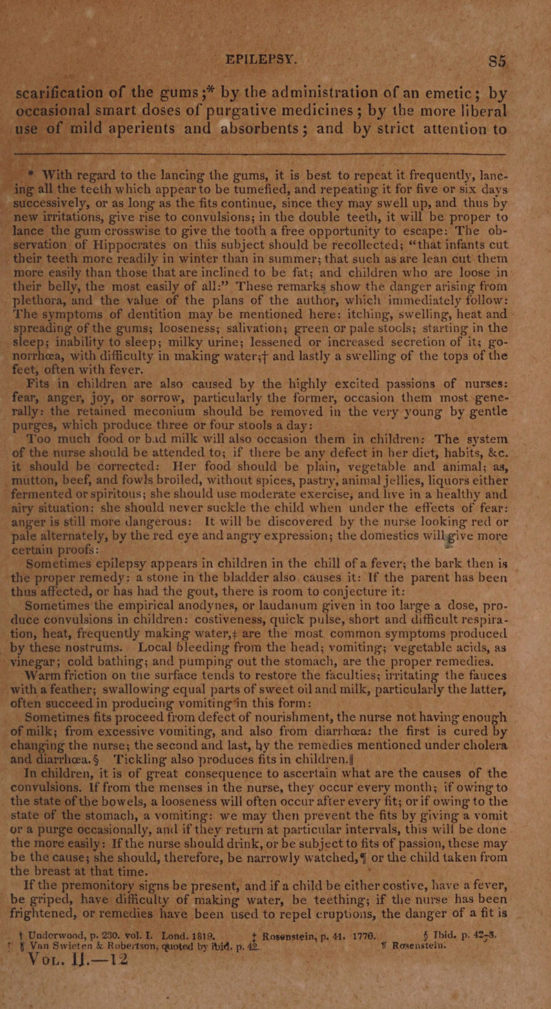 ee sir al art doses ay porgative medicines 5 ry the more er ey With bets to the dete the gums, it’ is ane to vente it frequently, lanc- ~ ing all the teeth which appear to be tumefied, and repeating it for five or six days _ successively, or as long as the fits continue, since they may swell up, and thus by _ new irritations, give rise to convulsions; in the double teeth, it will be proper to ' lance the gum crosswise to give the tooth a free opportunity to escape: The ob- servation of Hippocrates on this subject should be recollected; “that infants cut _ their teeth more readily in winter than in summer; that such as are lean cut them more easily than those that are inclined to be fat; ‘and children who are loose in: their belly, the most easily of all: These remarks show the danger arising from _ plethora, and the value of the plans of the author, which immediately follow: The symptoms of dentition may be mentioned here: itching, swelling, heat and» spreading of the gums; looseness; salivation; green or pale stools; star ting in the sleep; inability to sleep; milky urine; lessened or increased secretion of its go- norrheea, with difficulty in making water ;{ and lastly a swelling of the ae of the feet, often with fever. Fits in children are also caused by the highly excited passions of nurses: fear, anger, joy, or sorrow, particularly the former, occasion them most -gene- rally: the retained meconium should be removed in the very young by gentle purges, which produce three or four stools a day: - Too much food or bad milk will also occasion them in children: The system of the nurse should be attended to; if there be any defect in her diet, habits, &amp;c.- it should be corrected: Her food should be plain, vegetable and animal; as, mutton, beef, and fowls broiled, without spices, pastry Ys animal jellies, liquor: s Sithee fermented or spiritous; she should use moderate exercise; and live in a healthy and airy situation: she should never suckle the child when under the effects of fear: anger is still more dangerous: It will be discovered by the nurse looking red or pale alternately, by the red eye and angry expression; the domestics willgive more certain proofs: Sometimes epilepsy appears in children in the chill ofa fever; the bark then is _ the proper remedy; a stone in the bladder also causes it: If the parent has been thus affected, or has had the gout, there is room to conjecture it: Sometimes the empirical anodynes, or laudanum given in too large a dose, pro- duce convulsions in children: costiveness, quick pulse, short and difficult respira- tion, heat, frequently making water,+ are the most. common symptoms produced by these nostrums. Local He tegahee Ht from the head; vomiting; vegetable acids, as vinegar; cold bathing; and pumping out the stomach, are the proper remedies. Warm friction on the surface tends to restore the faculties; irritating the fauces with a feather; swallowing equal parts of sweet oil and milk, particular ly the latter, often succeed in producing vomiting“in this form: Sometimes fits proceed trom defect of nour ishment, the nurse not having enough of milk; from excessive vomiting, and also from diarrhea: the first is cured by changing the nurse; the second and last, hy the remedies mentioned under cholera and diarrhoea. § Tickling also produces fits in children. |} In children, it is of great consequence to ascertain what are the causes of the convulsions. If from the menses in the nurse, they occur every month; if owing to _ the state of the bowels, a looseness will often occur after every fit; or if owing to the state of the stomach, a vomiting: we may then prevent the fits by giving a vomit or a purge occasionally, anil if they return at particular intervals, this will be done the more easily: If the nurse should drink, or be subject to fits of passion, these may be the cause; she should, aR CEEIOre be narrowly watched, { or the child taken from the breast at that time. If the premonitory signs be present, and if a child be Sings costive, have a fever, be griped, have difficulty of making water, be teething; if the nurse has been frightened, or Temedies: have been used to repel eruptions, the danger of a fit is . ¥~ Underwood, p. 2380. vol. I. ‘ona: 1819. ~ a eBoreneene p. 44. 1776, § Ibid. p. 42-8, f tf Van Swieten &amp; Robertson, quoted by ibid. p42 ¥ Rosenstein. Vou. IJ.—12