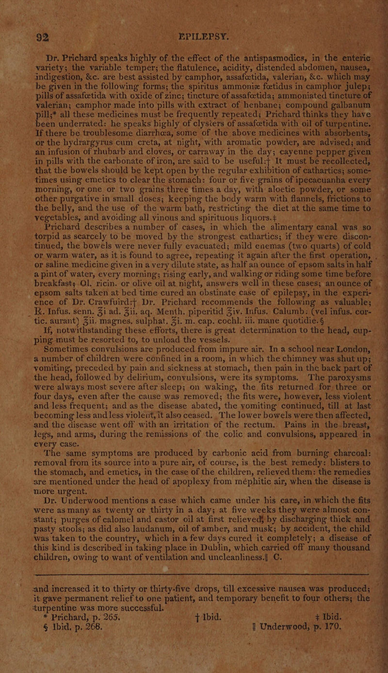 B a4 bin Bt Doh a Ay. aS je Pi WT HY 4 : : ee pil elon ORs ie Canadas 92 ae. ae ee We _ EPILEPSY. ‘Dr. Prichard eis highly of he effect of the Pre oaten in hhe enteticg f. variety; the variable temper; the flatulence, acidity, distended abdomen, nausea, if indigestion, &amp;e. are best assisted by camphor, assafoctida, valerian, &amp;c. which may __ be given in the following forms; the spiritus ammoniz foetidus in camphor eee c pills of assafcetida with oxide of zinc; tincture of. assafoctida; ammoniated tincture of — valerian; camphor made into pills with extract of henbane; compound galbanum ” - pill;* all these medicines must be frequently repeated; Prichard thinks they have . ; been underrated: he speaks highly of clysiers of assafcetida with oil of turpentine, My lk, there be troublesome diarrhea, some of the above medicines with absorbents, — an infusion of rhubarb and cloves, or carraway in the day; cayenne pepper given in pills with the carbonate of iron, are said to be useful:+ It must be recollected, that the bowels should be kept open by the regular exhibition of cathartics; some times using emetics to clear the stomach: four or five grains of ipecacuanha every _ morning, or one or two grains three times a day, with aloetic powder, or some . other purgative in small doses; keeping the body warm with flannels, frictions to. the belly, and the use of the warm bath, restricting the diet at the same time hee vegetables, and avoiding all yinous and spirituous liquors.+ Prichard describes a number of cases, in which the alimentary canal ey ‘30 ee torpid as scarcely to be moyed by the strongest cathartics; if they were discon- Pee eee ae Se eo or saline. medicine given in avery dilute state, as half an ounce of epsom salts in half a pint of water, every morning; rising early, and walking or riding some time before breakfast; Ol, ricin. or olive oil at night, answers well in these cases; an ounce of | epsom salts taken at bed time cured an obstinate case of epilepsy, in the experi- ence of Dr. Crawfuird:+ Dr. Prichard recommends the following as valuable; _ _ K. Infus. senn. Zi ad. Jil, aq. Meuih: piperitid Ziv. Infus. Calumb: (vel infus. cor- tic. aurant) 311. magnes. sulphat. Zi. m. cap. cochl. ili, mane quotidie.§ . If, notwithstanding these. efforts, there is great determination to the head, eup-— ping must be resorted to, to unload the vessels. . Sometimes convulsions are produced from impure air. Ina . school near London a number of children were confined in a room, in which the chimney was shut up; vomiting, preceded by pain and sickness at stomach, then pain in the back part of - the head, followed by delirium, convulsions, were its symptoms. The paroxysms — were always most severe after sleep; on waking, the fits returned for three or four days, even after the cause was removed; the fits were, howeyer, less violent _ ‘and less frequent; and as the disease abated, the yomiting continued, till at last _ becoming less and less violent, it also ceased. The lower bowels were then affected, and the disease went off with an irritation of the rectum, Pains in the. breast, legs, and arms, during the remissions of the colic and convulsions, eppeared., in « every case. ;  The same symptoms are produced by carbonic acid from burning chivchal: removal from its source into a pure air, of course, is the best remedy: blisters to the stomach, and emetics, in the case of the children, relieved them: the remedies are mentioned under the head of apoplexy from méphitic air, when the disease i ig): more urgent, ‘ Dr. Underwood mentions a case which came under his care, in, which the fits. were as many as twenty or thirty in a day; at five weeks they were almost con- stant; purges of calomel and castor oil at first relieved} by discharging thick and pasty stools; as did also laudanum, oil of amber, and musk; by accident, the child — was taken to the country, which in a few days cured it completely ; a ‘disesise ro this kind is described in taking place in Dublin, which carried off many ahoneand _ ‘children, owing to want of ventilation and Unclean hie. I c plat ot oe ee a ee _—_ — % &gt; at es Dee a . dae Ac Ee eee ee ee ee ee aes ee ee and increased it to thirty. or thirty-five dr ops)’ till excessive nausea was ‘produced; it gave permanent relief to one ie Bi and temporary benefit to oe aaa the turpentine was more successful. * Prichard, p. 265. at Ibid. ih ie Ibid. § Ibid, p..268. °°. | a Underwood vp ‘170.