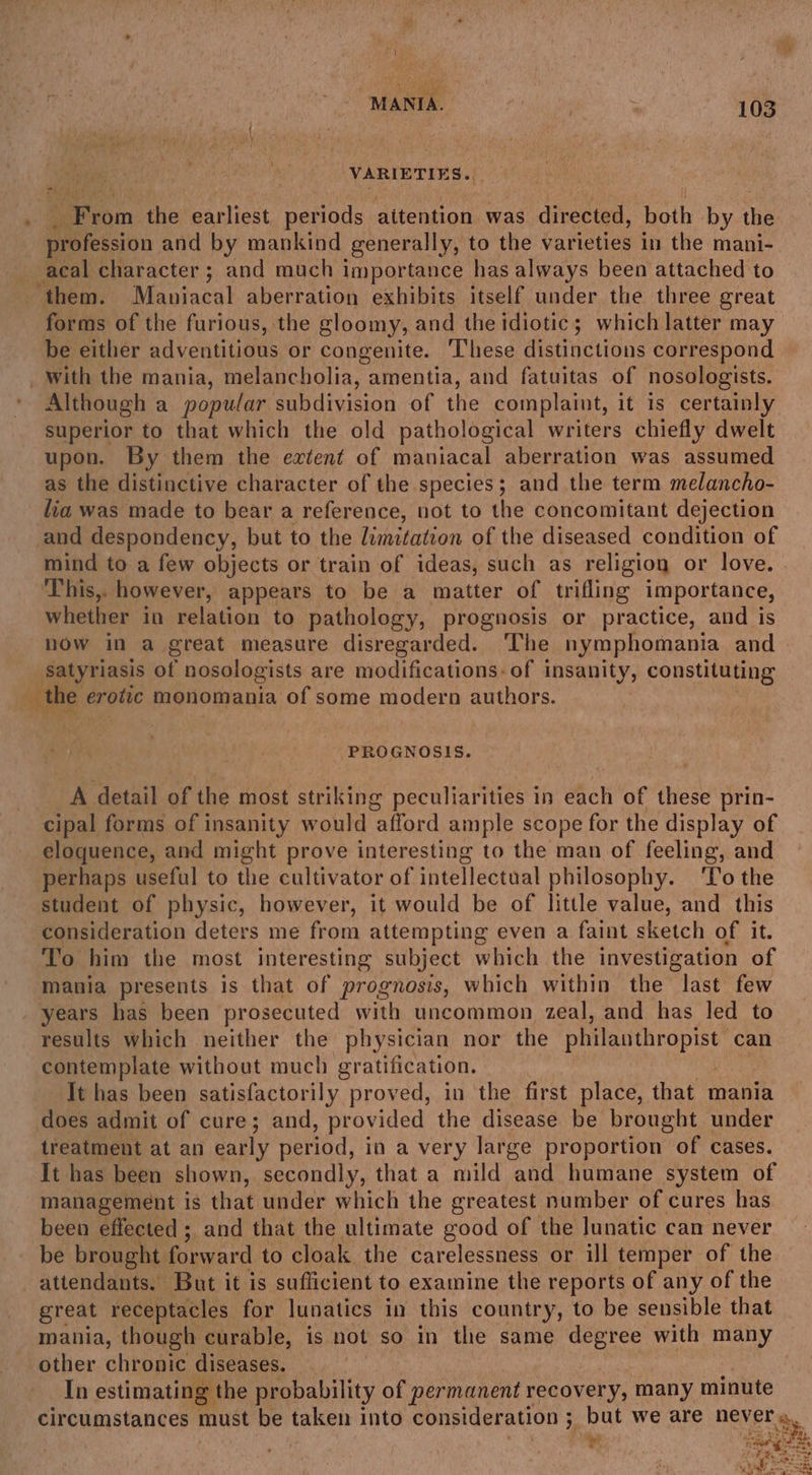 VARIETIES o.. R Fron the earliest periods attention was directed, both by the icin and by mankind generally, to the varieties in the mani- acal character ; and much importance has always been attached to ‘them. Maniacal aberration exhibits itself under the three great forms of the furious, the gloomy, and the idiotic; which latter may be either adventitious or congenite. These distinctions correspond _ With the mania, melancholia, amentia, and fatuitas of nosologists. Although a popular subdivision of the complaint, it is certainly superior to that which the old pathological writers chiefly dwelt upon. By them the extent of maniacal aberration was assumed as the distinctive character of the species; and the term melancho- lia was made to bear a reference, not to the concomitant dejection and despondency, but to the limitation of the diseased condition of mind to a few objects or train of ideas, such as religiog or love. This,. however, appears to be a matter of trifling importance, whether in relation to pathology, prognosis or practice, and is now in a great measure disregarded. ‘The nymphomania and Satyriasis of nosologists are modifications. of insanity, constituting the erotic monomania of some modern authors. PROGNOSIS. A detail of the most striking peculiarities in each of these prin- cipal forms of insanity would afford ample scope for the display of eloquence, and might prove interesting to the man of feeling, and perhaps useful to the cultivator of intellectual philosophy. ‘To the student of physic, however, it would be of little value, and this consideration deters me from attempting even a faint sketch of it. To him the most interesting subject which the investigation of mania presents is that of prognosis, which within the last few years has been prosecuted with uncommon zeal, and has led to results which neither the physician nor the philanthropist can contemplate without much gratification. It has been satisfactorily proved, in the first place, that mania does admit of cure; and, provided the disease be brought under treatment at an early period, in a very large proportion of cases. It has been shown, secondly, that a mild and humane system of management is that under which the greatest number of cures has been effected ; and that the ultimate good of the lunatic can never be brought forward to cloak the carelessness or ill temper of the attendants. But it is sufficient to examine the reports of any of the great receptacles for lunatics in this country, to be sensible that mania, though curable, is not so in the same degree with many other chronic diseases. In estimating the probability of permanent recovery, many minute circumstances must be ee into consideration ; 7 but Weare DEUEC a.