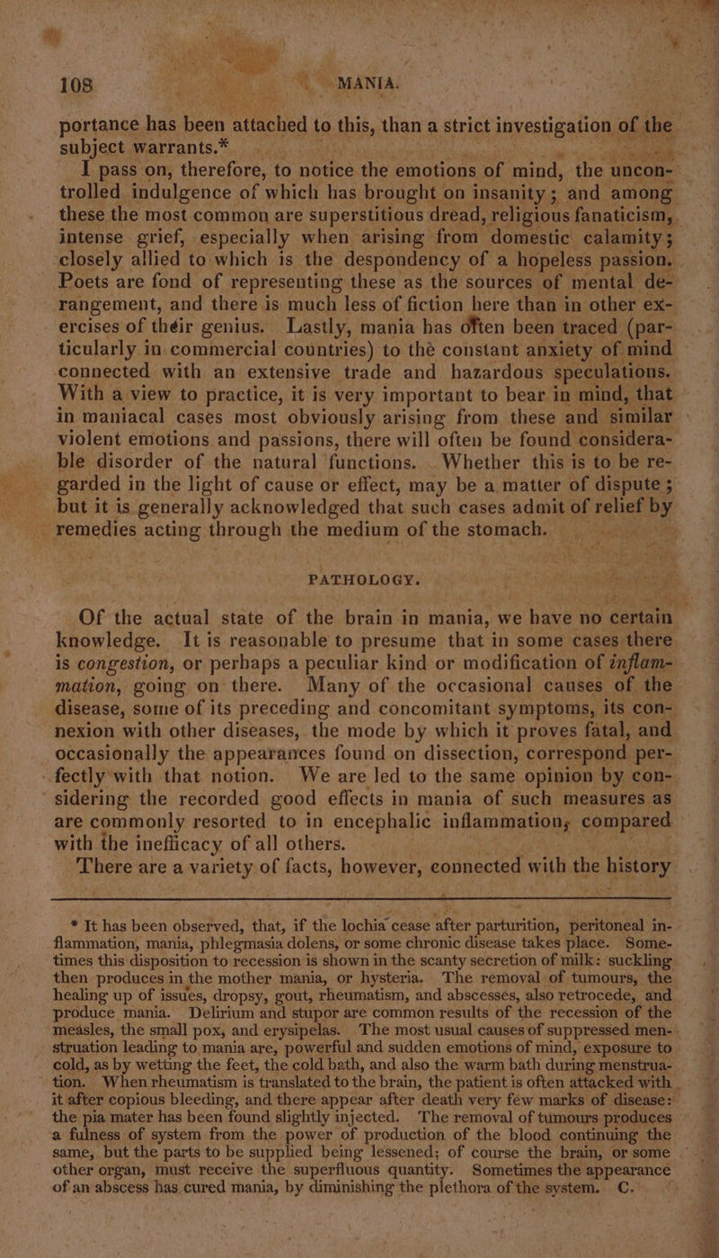 I pass on, therefore, to notice the emotions of mind, ie uncon- trolled indulgence of which has brought on insanity; and_ among intense grief, especially when arising from domestic calamity ; Poets are fond of representing these as the sources of mental de- ercises of their genius. Lastly, mania has often been traced (par- connected with an extensive trade and hazardous speculations. in maniacal cases most obviously arising from these and similar ble disorder of the natural functions. . Whether this is to be re- ’. 1 tell Ay ¢ remedies acting through the medium of the stomach. PATHOLOGY. knowledge. It is reasonable to presume that in some cases there is congestion, or perhaps a peculiar kind or modification of inflam- mation, going on there. Many of the occasional causes of the nexion with other diseases, the mode by which it proves fatal, and occasionally the appearances found on dissection, correspond per- fectly with that notion. We are led to the same opinion by con- are commonly resorted to in encephalic inflammation; compared with the ineflicacy of all others. There are a variety of facts, however, eonnected with the history flammation, mania, phlegmasia dolens, or some chronic disease takes place. Some- times this disposition to recession is shown in the scanty secretion of milk: suckling then produces in the mother mania, or hysteria. The removal of tumours, the healing up of issues, dropsy, gout, rheumatism, and abscesses, also retrocede, and produce mania. Delirium and stupor are common results of the recession of the struation leading to mania are, powerful and sudden emotions of mind, exposure to cold, as by wetting the feet, the cold bath, and also the warm bath during menstrua- same, but the parts to be supplied being lessened; of course the brain, or some other organ, must receive the superfluous quantity. Sometimes the : carsales of an abscess has cured mania, by diminishing the plethora of the system. C.