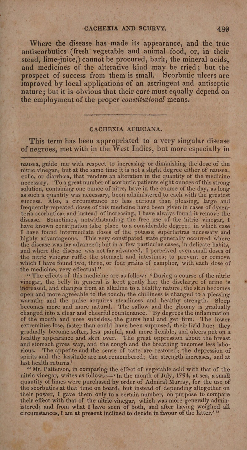 1 CACHEXIA AND SCURVY. 489 Where the disease has-made its appearance, and the true | antiscorbutics (fresh vegetable and animal food, or, in their stead, lime-juice,) cannot be procured, bark, the mineral acids, and medicines of the alterative kind may be tried; but the prospect of success from them is small. Scorbutic ulcers are improved by local applications of an astringent and antiseptic nature; but it is obvious that their cure must equally depend on the employment of the proper constitutional means. ' CACHEXIA AFRICANA. This term has been appropriated to a very singular disease of negroes, met with in the West Indies, but more especially in nausea, guide me with respect to increasing or diminishing the dose of the nitric vinegar; but at the same time it is not a slight degree either of nausea, colic, or diarrhea, that renders an alteration in the quantity of the medicine necessary. Toa great number of scorbutic patients eight ounces of this strong solution, containing one ounce of nitre, have in the course of the day, as long as such a quantity was necessary, been administered to each with the greatest success. Also, a circumstance no less curious than pleasing, large and frequently-repeated doses of this medicine have been given in cases of dysen- teria scorbutica; and instead of increasing, I have always found it remove the disease. Sometimes, notwithstanding the free use of the hitric vinegar, I have known constipation take place to a considerable degree; in which case - I have found intermediate doses of the potasse supertartras necessary and highly advantageous. This very constipated state generally occurred where the disease was far advanced; but in a few particular cases, in delicate habits, and where the disease was not far advanced, I perceived even small doses of the nitric vinegar ruffle, the stomach and intestines; to prevent or remove which I have found two, three, or four grains of camphor, with each dose of the medicine, very effectual.” . “¢ The effects of this medicine are as follow: ‘ During a course of the nitric vinegar, the belly in general is kept gently lax; the discharge of urine is fiieascd, and changes from an alkaline to a healthy nature; the skin becomes open and more agreeable to the touch; the chilliness is changed to a pleasing warmth; and the pulse acquires steadiness and healthy strength. Sleep becomes more and more natural.. The sallow and the gloomy is gradually changed into a clear and cheerful countenance. By degrees the inflammation of the mouth and nose subsides; the gums heal and get firm. The lower extremities lose, faster than could have been supposed, their livid hue; they gradually become softer, less painful, and more flexible, and ulcers put on a healthy appearance and. skin over. The great oppression about the breast and stomach gives way, and the cough and the breathing becomes less labo- rious. The appetite and'the sense of taste are restored; the depression of spirits and the lassitude are not remembered; the strength increases, and at last health returns.’ ** Mr, Patterson, in comparing the effect of vegetable acid with that of the nitric vinegar, writes as follows:—‘In the month of July, 1794, at sea, a small quantity of limes were purchased by order of Admiral Murray, for the use of the scorbutics at that time on board; but instead of depending altogether on their power, I gave them only toa certain number, on purpose to compare their effect with that of the nitric vinegar, which was more generally admin- istered; and from what I have seen of both, and after having weighed all circumstances, I am at present inclined to decide in fayour of the latter,’ ”