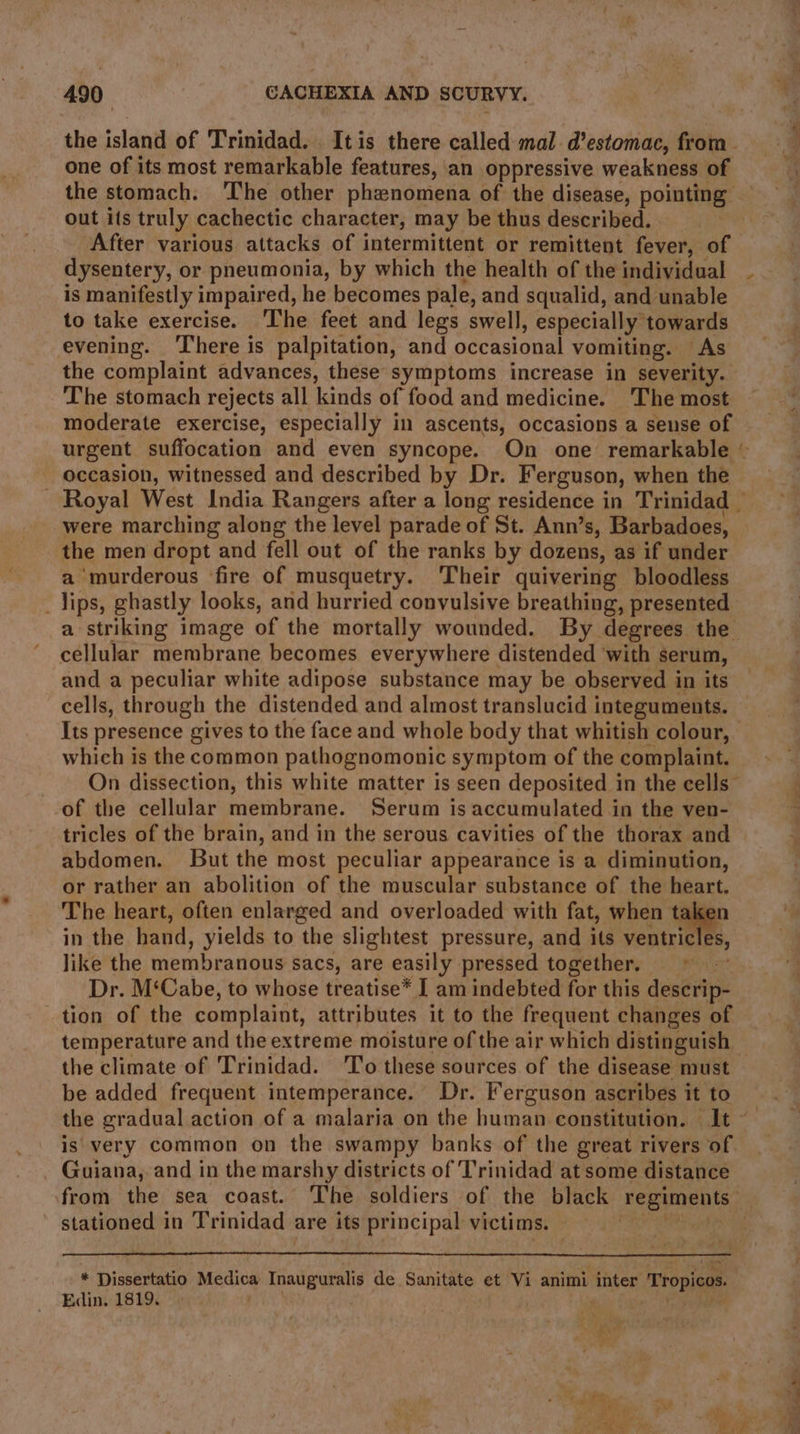 the island of ‘Trinidad. It is there called mal. @estomac, from. one of its most remarkable features, an oppressive weakness of the stomach. The other phenomena of the disease, pointing out its truly cachectic character, may be thus described. After various attacks of intermittent or remittent fever, of dysentery, or pneumonia, by which the health of the individual ~ is manifestly impaired, he becomes pale, and squalid, and unable to take exercise. ‘The feet and legs swell, especially towards evening. There is palpitation, and occasional vomiting. As the complaint advances, these symptoms increase in severity. The stomach rejects all kinds of food and medicine. The most moderate exercise, especially in ascents, occasions a sense of urgent suffocation and even syncope. On one remarkable © occasion, witnessed and described by Dr. Ferguson, when the - Royal West India Rangers after a long residence in Trinidad — were marching along the level parade of St. Ann’s, Barbadoes, the men dropt and fell out of the ranks by dozens, as if under a murderous fire of musquetry. Their quivering bloodless _lips, ghastly looks, and hurried convulsive breathing, presented a striking image of the mortally wounded. By degrees the cellular membrane becomes everywhere distended ‘with serum, and a peculiar white adipose substance may be observed in its cells, through the distended and almost translucid integuments. Its presence gives to the face and whole body that whitish colour, which is the common pathognomonic symptom of the complaint. On dissection, this white matter is seen deposited in the cells” of the cellular membrane. Serum is accumulated in the ven- tricles of the brain, and in the serous cavities of the thorax and abdomen. But the most peculiar appearance is a diminution, or rather an abolition of the muscular substance of the ee The heart, often enlarged and overloaded with fat, when ti in the hand, yields to the slightest pressure, and its ventric A like the membranous sacs, are easily pressed together. 3 Dr. M‘Cabe, to whose treatise* I am indebted for this descrip- tion of the complaint, attributes it to the frequent changes of temperature and the extreme moisture of the air which distinguish — the climate of Trinidad. 'To these sources of the disease must be added frequent intemperance. Dr. Ferguson ascribes it to the gradual action of a malaria on the human constitution. It ~ is very common on the swampy banks of the great rivers of Guiana, and in the marshy districts of Trinidad at some distance from the sea coast. The soldiers of the black rep IEbts, stationed in Trinidad: are its principal victims. * Dissertatio ie ag Inauguralis de Sanitate et Vi animi inter ‘Tropicos. Edin. 1819. : a leo |