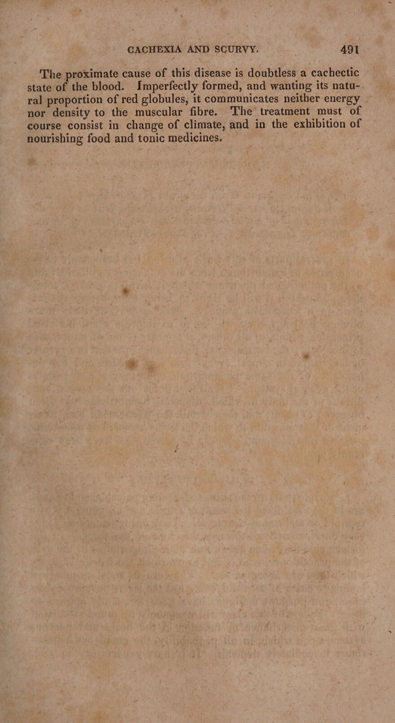 The proximate cause of this disease is doubtless a cachectic state of the blood. Imperfectly formed, and wanting its natu- nor density to the muscular fibre. The treatment must of course consist in change of climate, and in the exhibition of nourishing food and tonic medicines. : %