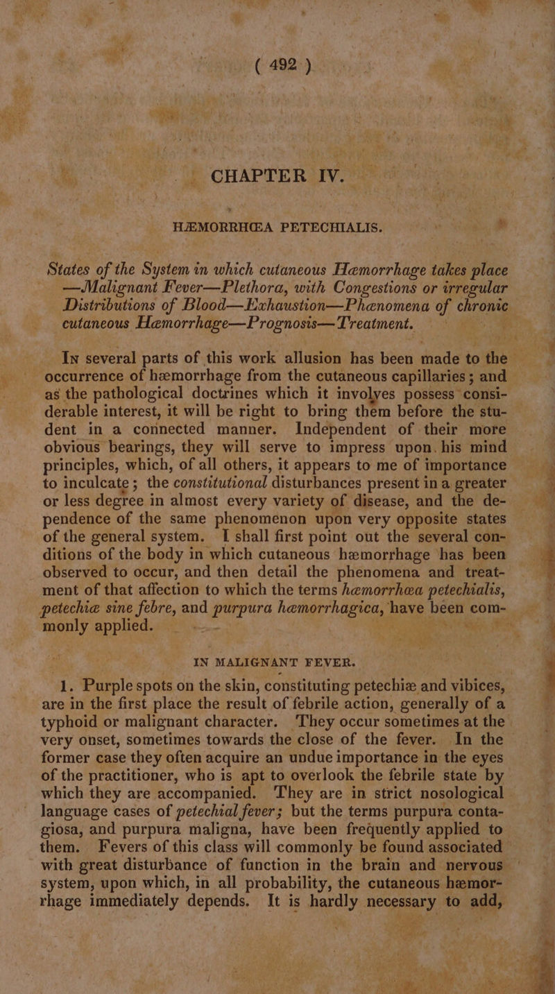 ieee ( 492.) . Ro Se oa APrER iV me HEMORRHGA PETECHIALIS. * States of the System in which cutaneous Hemorrhage takes place —WMahgnant Fever—Plethora, with Congestions or irregular cutaneous Hemorrhage—Prognosis— Treatment. occurrence of hemorrhage from the cutaneous capillaries ; and as the pathological doctrines which it involves possess consi- derable interest, it will be right to bring them before the stu- dent in a connected manner. Independent of their more obvious bearings, they will serve to impress upon. his mind principles, which, of all others, it appears to me of importance or less degree in almost every variety of disease, and the de- pendence of the same phenomenon upon very opposite states of the general system. [I shall first point out the several con- ditions of the body in which cutaneous hemorrhage has been _ observed to occur, and then detail the phenomena and treat- ment of that affection to which the terms hemorrhea petechialis, .)'o Wee ea; r ‘9 Rae monly applied. IN MALIGNANT FEVER. 1. Purple spots on the skin, constituting petechie and vibices, are in the first place the result of febrile action, generally of a former case they often acquire an undue importance in the eyes of the practitioner, who is apt to overlook the febrile state by language cases of petechial fever; but the terms purpura conta- system, upon which, in all probability, the cutaneous hemor- rhage immediately depends. It is hardly necessary to add, We rae