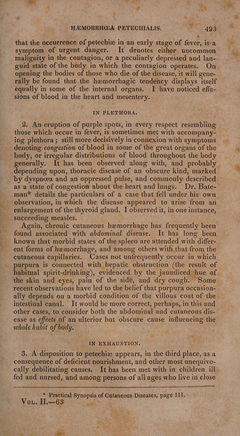 that the occurrence of petechiz in an early stage of . fever! isa malignity in the contagion, or a peculiarly depressed and lan-.- guid state of the body in which the contagion operates. On opening the bodies of those who die of the disease, it will gene- rally be found that the hemorrhagic tendency displays itself equally in some of the internal organs. I have noticed effu- sions of blood in the heart and mesentery. i IN PLETHORA. 2. An eruption of purple spots, in every respect resembling those which occur in fever, is sometimes met with accompany- denoting congestion of blood in some of the great organs of the body, or irregular distributions of blood throughout the body generally. It has been observed along with, and probably depending upon, thoracic disease of an obscure kind, marked man* details the particulars of a case that fell under his own observation, in which the disease appeared to arise from an enlargement of the thyroid gland. I observed it, in one instance, succeeding measles. found associated with abdominal disease. It has long been cutaneous capillaries. Cases not unfrequently occur in which purpura is connected with hepatic obstruction (the result of the skin and eyes, pain of the sidé, and dry cough. Some recent observations have led to the belief that purpura occasion- ally depends on a morbid condition of the villous coat of the intestinal canal. It would be more correct, perhaps, in this and other cases, to consider both the abd oui and cutaneous dis- ease as effects of an ulterior but obscure cause influencing the whole habit of body. IN EXHAUSTION. 3. A disposition to petechie# appears, in the third place, as a consequence of deficient nourishment, and other most unequivo- cally debilitating causes. It has been met with in children ill fed and nursed, and among persons of all ages who live in close * Practical Synopsis of C Cutaneous Diseases, page 111. Vou. Il.—63
