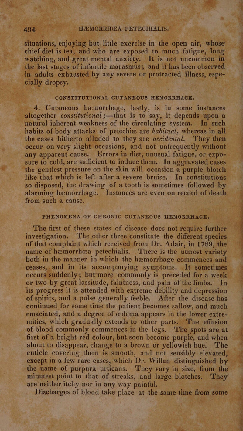 a iy » WEMORRTIEA PETECHIALIS.. a situations, enjoy a bh, little ‘exercise in ‘the foneh air, Sahonee chief diet is tea, and who are exposed to much fatigue, long watching, and great mental anxiety. It is not uncommon in ey dropsy. gyi A one 4. Cutaneous hemorrhage, lastly, is in some instances WV altogether constitutional ;—that is to say, it depends upon a - natural inherent weakness of the circulating system. In such — habits of body attacks of petechiz are habitual, whereas in all — the cases hitherto alluded to they are accidental. They then occur on very slight ‘occasions, and not unfrequently without sure to cold, are sufficient to induce them. In aggravated cases ‘the gentlest pressure on the skin will occasion a purple blotch: like that which is left after a severe bruise. In constitutions so disposed, the drawing of a tooth is sometimes followed by from such a cause. PHENOMENA OF CHRONIC CUTANEOUS HEMORRHAGE. Fae investigation. ‘The other three constitute the different species of that complaint which received from Dr. Adair, in 1789, the name of hemorrhcea petechialis. “There is the utmost variety both in the manner in which the hemorrhage commences and occurs suddenly; but-moreg commonly is preceded for a week — or two by great lassitude, faintness, and. pain of the limbs. In of spirits, and a pulse generally feeble. After the disease has emaciated, and a degree of cedema appears in the lower extre- mities, which gradually extends to other parts. The effusion first of a bright red colour, but soon become purple, and when about to disappear, change to a brown or yellowish hue. ‘The cuticle covering them is smooth, and not sensibly elevated, minutest point to that of streaks, and large blotches. ‘They are neither itchy nor in any way painful. f ( hegh 2S. i a : 2 ae =s _—