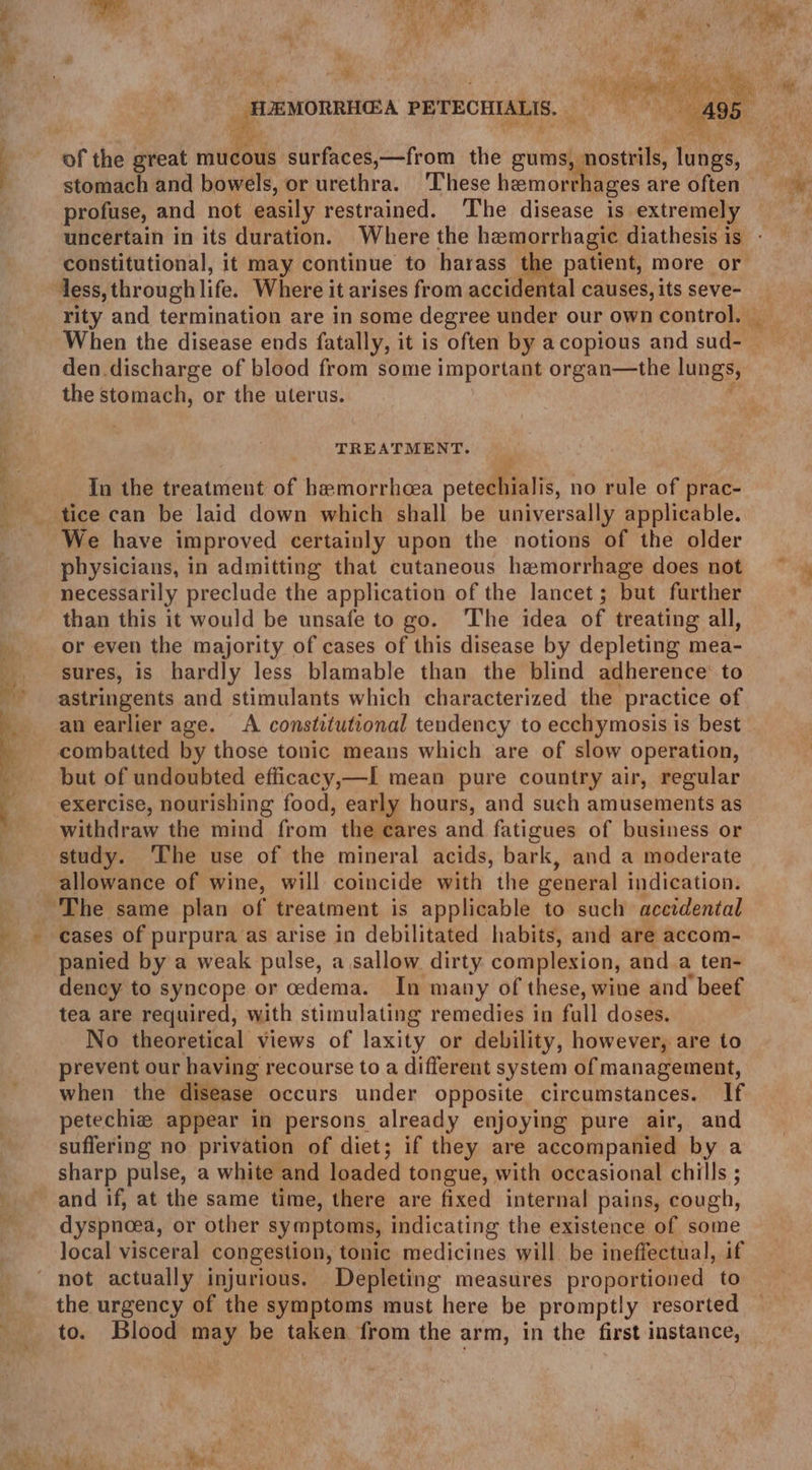 eS 4 os a —— OS eo ee ee th ‘ Met et Ur ee : tors MA ise : be ih ane eee Te’ i _ HJEMORRHGA PETECHIALIS. = 495 * stomach and bowels, or urethra. These hemorrhages are often profuse, and not easily restrained. The disease is extremely constitutional, it may continue to harass the patient, more or less, through life. Where it arises from accidental causes, its seve- den discharge of blood from some important organ—the lungs, the stomach, or the uterus. ; TREATMENT. In the treatment of hamorrhcea petechialis, no rule of prac- tice can be laid down which shall be universally applicable. We have improved certainly upon the notions of the older physicians, in admitting that cutaneous hemorrhage does not necessarily preclude the application of the lancet; but further than this it would be unsafe to go. The idea of treating all, or even the majority of cases of this disease by depleting mea- sures, is hardly less blamable than the blind adherence to astringents and stimulants which characterized the practice of an earlier age. <A constitutional tendency to ecchymosis is best combatted by those tonic means which are of slow operation, but of undoubted efficacy,—I mean pure country air, regular exercise, nourishing food, early hours, and such amusements as withdraw the mind from the cares and fatigues of business or study. The use of the mineral acids, bark, and a moderate allowance of wine, will coincide with the general indication. cases of purpura as arise in debilitated habits, and are accom- panied by a weak pulse, a sallow dirty complexion, and a ten- dency to syncope or cedema. In many of these, wine and beef tea are required, with stimulating remedies in full doses. — No theoretical views of laxity or debility, however, are to prevent our having recourse to a different system of management, when the disease occurs under opposite circumstances. If petechiaz appear in persons already enjoying pure air, and suffering no privation of diet; if they are accompanied by a sharp pulse, a white and loaded tongue, with occasional chills ; and if, at the same time, there are fixed internal pains, cough, dyspnoea, or other symptoms, indicating the existence of some local visceral congestion, tonic medicines will be ineffectual, if the urgency of the symptoms must here be promptly resorted to. Blood may be taken from the arm, in the first instance,