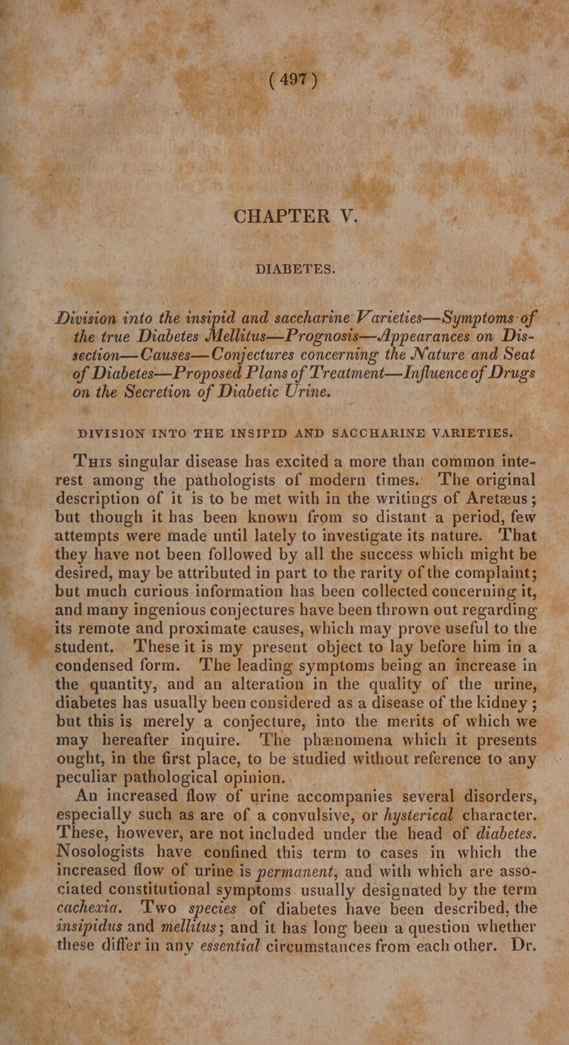 ‘ 4 ae Wy iy r i hah ee aa is ba Rye f aa, | be ees ast ; Assy ye’ i - He ' ae ail Aga! . : Way ey | | or HL RR allie ee aes CHAPTER V. e DIABETES. ies Division into the insipid and saccharine V arveties—Symptoms of the true Diabetes Mellitus—Prognosis—Appearances on Dis- » section— Causes— Conjectures concerning the Nature and Seat eo of Diabetes—Proposed Plans of Treatment—Influence of Drugs on the Secretion of Diabetic Urine. “ DIVISION INTO THE INSIPID AND SACCHARINE VARIETIES. Tuts singular disease has excited a more than common inte- rest among the pathologists of modern times. The original description of it is to be met with in the writings of Aretzus ; but though it has been known from so distant a period, few Ay attempts were made until lately to investigate its nature. ‘I'hat they have not been followed by all the success which might be 4 desired, may be attributed in part to the rarity of the complaint; but much curious information has been collected concerning it, he and many ingenious conjectures have been thrown out regarding - its remote and proximate causes, which may prove useful to the student, These it is my present object to lay before him in a condensed form. ‘The leading symptoms being an increase in the quantity, and an alteration in the quality of the urine, diabetes has usually been considered as a disease of the kidney ; but this is merely a conjecture, into the merits of which we may hereafter inquire. The phenomena which it presents ought, in the first place, to be studied without reference to any peculiar pathological opinion... | SiG An increased flow of urine accompanies several disorders, especially such as are of a convulsive, or hysterical character. These, however, are not included under the head of diabetes. Nosologists have confined this term to cases in which the increased flow of urine is permanent, and with which are asso- ciated constitutional symptoms. usually designated by the term _ cachexia. ‘Two species of diabetes have been described, the + msipidus and mellitus; and it has long been a question whether a . ve these differ in any essential circumstances from each other. Dr. ate ae ae ad i ; st ' oth Aissc ha . ¥ Ae; my