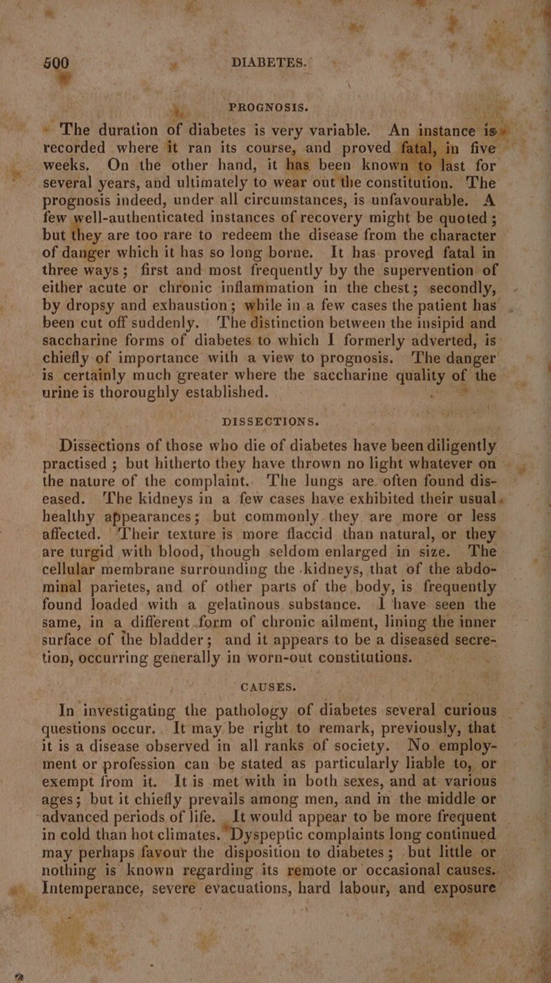 cd PROGNOSIS. H oF, recorded where it ran its course, and proved. fe weeks. On the other hand, it has been known te several years, and ultimately to wear out the constitdnion:: The prognosis indeed, under all circumstances, is unfavourable. A few ell-authenticated instances of recovery might be quoted ; but they are too rare to redeem the disease from the character of danger which it has so long borne. It has: proved fatal in three ways; first and most frequently by the supervention. of either acute or chronic inflammation in the chest; secondly, ge been cut off suddenly. ‘The distinction between the insipid and saccharine forms of diabetes to which | formerly adverted, is chiefly of importance with a view to prognosis. The danger “As certainly much greater where the saccharine quality oi the urine is thoroughly established. { DISSECTIONS. Disséctions of those who die of diabetes have been diligently the nature of the complaint... The lungs are. often found dis- healthy appearances; but commonly they are more or less affected. ‘Their texture is more flaccid than natural, or they are turgid with blood, though seldom enlarged in size. The cellular membrane surrounding the .kidneys, that of the abdo- minal parietes, and of other parts of the body, is frequently found loaded with a gelatinous, substance. 1 have seen the same, in a different form of chronic ailment, lining: the inner surface of the bladder; and it appears to be a diseased secre- tion, occurring generally in worn-out constitutions. ‘i$ CAUSES. = questions occur, It may be right to remark, previously, that it is a disease observed in all ranks of society. No employ- ment or profession can be stated as particularly liable to, or exempt from it. It is met with in both sexes, and at various ages; but it chiefly prevails among men, and in the middle or in cold than hot climates. Dyspeptic complaints long continued may perhaps favour the disposition to diabetes; but little or na, a *