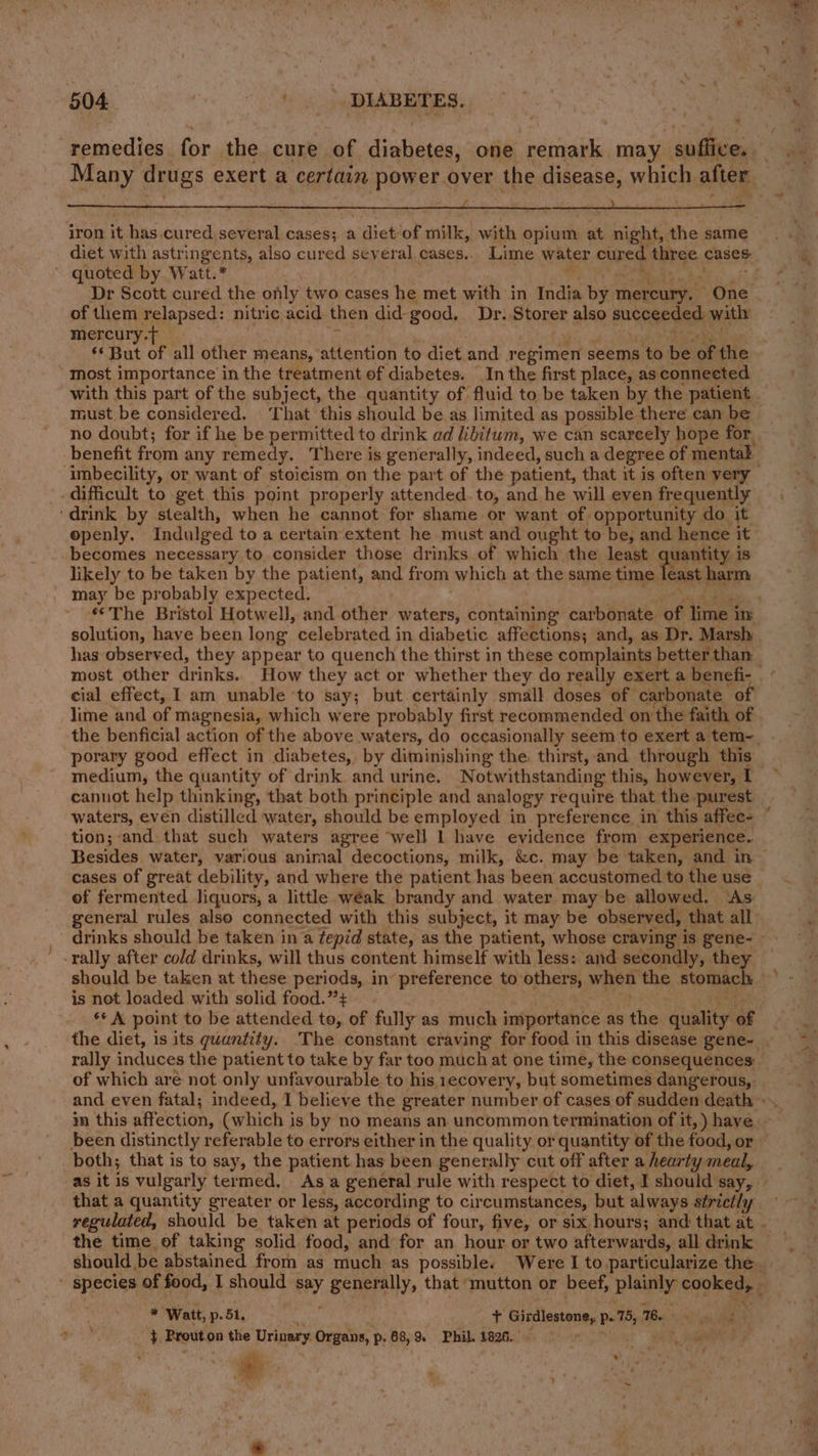 remedies for the cure of diabetes, one remark may suflice. iron it has.cured several cases; a diet of milk, with opium at night, the same diet with astringents, also cured several cases.. Lime water cured three cases ~. quoted by Watt.*  : . of them relapsed: nitric acid then did- good, Dr. Storer also succeeded. with mercury.t — . 4 . 4 ag Ya ae: ‘* But of all other means, attention to diet and regimen seems to be of the most importance in the treatment of diabetes. In the first place, as conneeted with this part of the subject, the quantity of fluid to be taken by the patient must be considered. ‘That this should be as limited as possible there can be benefit from any remedy. There is generally, indeed, such a degree of mental difficult to get this point properly attended.to, and he will even frequently ‘drink by stealth, when he cannot for shame or want of opportunity do it openly. Indulged to a certain extent he must and ought to be, and hence it becomes necessary to consider those drinks of which the least uantity is likely to be taken by the patient, and from which at the same time least harm may be probably expected. ) te solution, have been long celebrated in diabetic affections; and, as Dr. Marsh has observed, they appear to quench the thirst in these complaints better than cial effect, I am unable ‘to say; but certainly small doses of carbonate of lime and of magnesia, which were probably first recommended on the faith of porary good effect in diabetes, by diminishing the thirst, and through this medium, the quantity of drink and urine. Notwithstanding this, however, I cannot help thinking, that both principle and analogy require that the purest waters, even distilled water, should be employed in preference in this affee- tion; and that such waters agree well 1 have evidence from experience. Besides water, various animal decoctions, milk, &amp;c. may be taken, and in cases of great debility, and where the patient has been accustomed to the use of fermented liquors, a little. wéak brandy and water may be allowed. As rally after cold drinks, will thus content himself with less: and secondly, they should be taken at these periods, in preference to others, when the stomach is not loaded with solid food.”+ - : bent ibe ** A point to be attended to, of fully as much importance as the quality of the diet, is its quantity. ‘The constant craving for food in this disease gene~- rally induces the patient to take by far too much at one time, the consequences: of which are not only unfavourable to his, recovery, but sometimes dangerous, im this affection, (which is by no means an uncommon termination of it, ) have been distinctly referable to errors either in the quality or quantity of the food, or both; that is to say, the patient has been generally cut off after a hearty meal, as it is vulgarly termed. As a general rule with respect to diet, I should say, that a quantity greater or less, according to circumstances, but always strictly the time of taking solid food, and for an hour or two afterwards, all drink \ * Watt, p.51. Fae i + Girdlestone, p- 75, 16. set ah aa } Prout.on the Urinary. Organs, p, 68, 9 Phil. 1826... Udit eh ple * . ey wy . - 4 ; ae, ree, OR! : + ™%