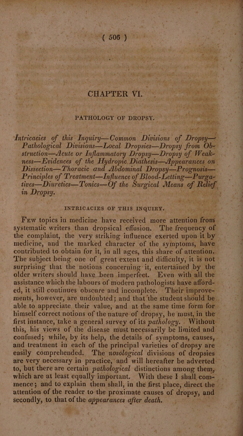f° “CHAPTER Vio rs eee PATHOLOGY OF DROPSY. OPTS ee wa a Lntricacies of this’ Tipit Babies Divisions: of Droge struction—Acute or Inflammatory Dropsy—Dropsy of Weak- _ness—Evidences of the Hydropic, Diathesis—Appearances on Dissection— Thoracic and Abdominal Dropsy—Prognosis— tives—Diuretics—Tonics—Of the uiepheesraat Means of Bebe, am Sibir INTRICACIES OF THIS INQUIRY. | Few topics in medicine have received more attention from systematic writers than dropsical effusion. The frequency of the complaint, the very striking influence exerted upon it by contributed to obtain for it, in all ages, this share of attention.. surprising that the notions concerning it, entertained by the older writers should have been. imperfect. Even with all the ed, it still continues obscure and incomplete. Their improve- confused; while, by its help, the details of symptoms, causes, and treatment in each of the principal varieties of dropsy are easily comprehended, The nosological divisions of dropsies to, but there are certain pathological distinctions among them I secondly, to. that of the se alii after death.
