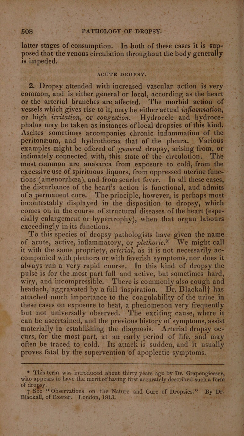latter stages of consumption. In-both of these cases it is. sup- ? posed that the venous siecanpa resins ial the bod y age is impeded. pty en 4 45 he! ACUTE DROPSY. ; 2. Ticteoay attended with increased vascular action is very common, and is either general or local, according as the heart or the arterial branches are affected. ‘The morbid action of ~ vessels which gives rise to it, may be either actual inflammation, or high irritation, or congestion. ‘Hydrocele: and hydroce- phalus may be taken as instances of local dropsies of this kind. Ascites sometimes accompanies chronic inflammation ‘of the: peritoneum, and hydrothorax that of the pleura. - Various examples might be offered of general dropsy, arising from, or intimately connected with, this state of the circulation. The most common are anasarca from exposure to cold, from the excessive use of spirituous liquors, from oppressed uterine func- tions (amenorrhcea), and from scarlet fever. In all these cases, the disturbance of the heart’s action is functional, and admits of a.permanent cure. 'The principle, however; is perhaps most. incontestably displayed in the disposition to dropsy, which comes on in the course of structural diseases. of the heart (espe- cially enlargement or hypertrophy), when that orert labours exceedingly in its functions. | % To this species of dropsy pathologists have given the name of acute, active, inflammatory, or plethoric.* We might call it with the same propriety, arterial, as it is not necessarily ac- companied with plethora or with feverish symptoms, nor does it always run a very rapid course. In this kind of dropsy the pulse is for the most part full and active, but sometimes hard, wiry, and incompressible. There is commonly. also cough and headach, aggravated by a full inspiration. Dr. Blackall} has attached much importance to the coagulability of the urine in » these cases on exposure to heat, a phenomenon very frequently but not universally observed. ‘The exciting cause, where it can be ascertained, and the previous history of symptoms, assist materially in establishing the diagnosis. Arterial dropsy oc- curs, for the most part, ‘at an early period of life, and thay - often be traced to’ cold. Its attack is sudden, and it usually proves fatal by the supervention ‘of apoplectic symptoms, a V2 ee This term was introduced about thirty years ago by Dr. Grapengiesser, bh appears to have the merit of having first accumately described sucha form of dro) + she: 4; Observation’ on the Nature and Cure of Dropsies. ‘By Dr. Blackall, of Exeter. aiid 1813. alt on Al *