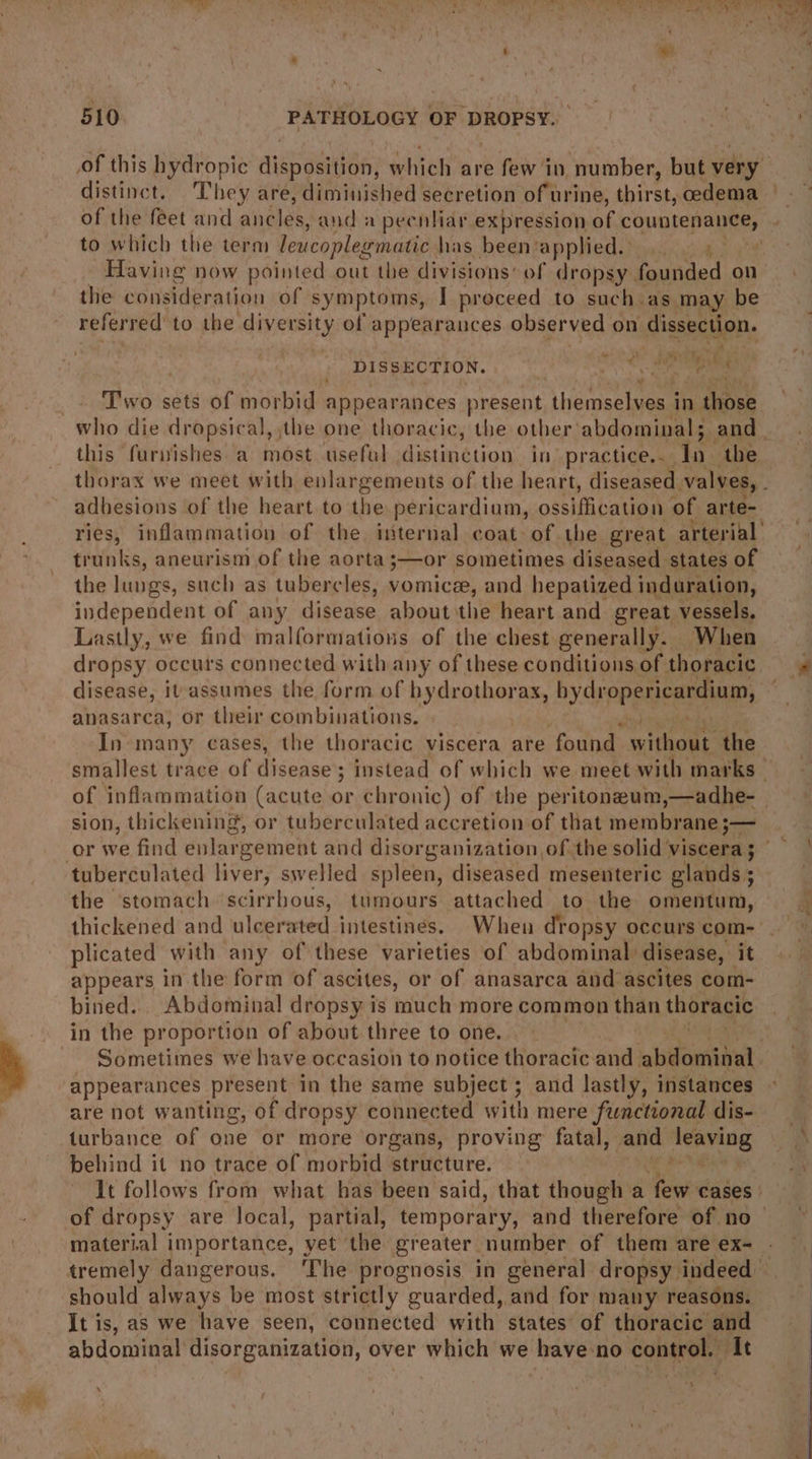 of this hydropic disposition, which are few in number, but very distinct. They are, diminished secretion of urine, thirst, cedema of the feet and niles and a peenliar expression of countenance, to which the term lewcoplegmatic has been: applied. eee referred’ to the ices: of appearances observed on dissection. DISBEOTION. s Sa, ph y Tiwo sets of morbid appearantes present, themselves i in dae this furvishes a most useful :distinction in practice... In the adhesions of the heart to the pericardium, ossiffication of arte- trunks, aneurism of the aorta ;—or sometimes diseased states of the lungs, such as tubercles, vomice, and hepatized induration, independent of any disease about the heart and great vessels, Lastly, we find malformations of the chest generally. When dropsy occurs connected with any of these conditions of thoracic disease, ivassumes the form of BaeeaE bydropericardium, anasarca, or their combinations. . In many cases, the thoracic viscera are found pa the smallest trace of disease’: ; instead of which we meet with marks of inflammation (acute or chronic) of the peritoneum, —adhe- sion, thickening, or tuberculated accretion of that membrane —_ the stomach scirrbous, tumours attached to the omentum, plicated with any of these varieties of abdominal: disease, it appears in the form of ascites, or of anasarca and ascites com- bined. Abdominal dropsy is much more common than thoracic in the proportion of about three to one. - Sometimes we have occasion to notice thoracic and abidonntaut: appearances present in the same subject ; and lastly, instances are not wanting, of dropsy connected with mere functional dis- turbance of one or more organs, proving fatal, and dito It follows from what has been said, that though a ee cases | wl ie “| ) material importance, yet ‘the greater number of them are ex- should always be most strictly guarded, and for many reasons. It is, as we have seen, connected with states of thoracic and abdominal disorganization, over which we have: no control. It a