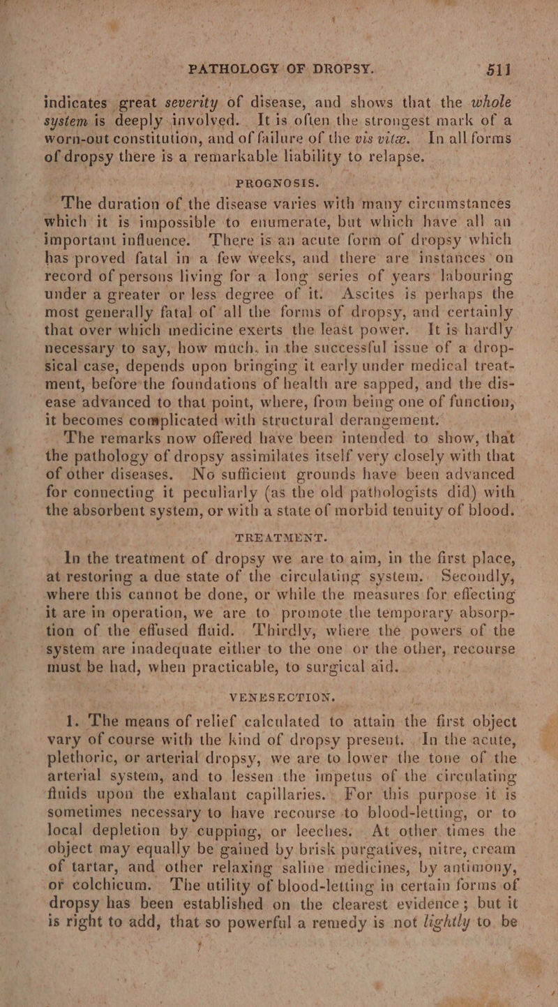 RREARLOSY: OF DROPSY. oll indicates seh ae, seni of disease, and shows that the whole worn-out constitution, and of failure of the vis vita. In all forms of dropsy there is a remarkable liability to relapse, | PROGNOSIS. : ~The duration of the disease varies with many circumstances important influence. There is an acute form of dropsy which has proved fatal in a few weeks, and there are instances on record of persons living for a long series of years’ labouring under a greater or less: degree of it. Ascites is perhaps the most generally fatal of all the forms of dropsy, and certainly that over which medicine exerts the least power, It is hardly necessary to say, how much. in the successful issue of a drop- sical case, depends upon bringing it early under medical treat- ease advanced to that point, where, from being one of function, it becomes complicated with structural derangement. The remarks now offered have been intended. to show, that the pathology of dropsy assimilates itself very closely with that of other diseases. No sufficient grounds have been advanced for connecting it peculiarly (as the old pathologists did) with the absorbent system, or with a state of morbid tenuity of blood. | TREATMENT. | In the treatment of dropsy we are to aim, in the first place, where this cannot be done, or while the measures for effecting it are in operation, we are to’ promote the temporary absorp- tion of the effused fluid. Thirdly, where the powers of the must be had, when BFE oni to surgical aid. > VENESECTION. | } 1. The means of relief calculated to attain the first BhMal vary of course with the kind of dropsy present. In the acute, plethoric, or arterial dropsy, we are to lower the tone of the arterial system, and to lessen the impetus of the circulating sometimes necessary to have recourse to blood- letting, or to local depletion by cupping, or leeches. At other. times the object may equally be eained by brisk purgatives, nitre, cream of tartar, and other relaxing saline medicines, by antimony, dropsy has been established on the clearest evidence ; but it is right to add, that so powerful a ery’ is not lightly to. be Hi ae a