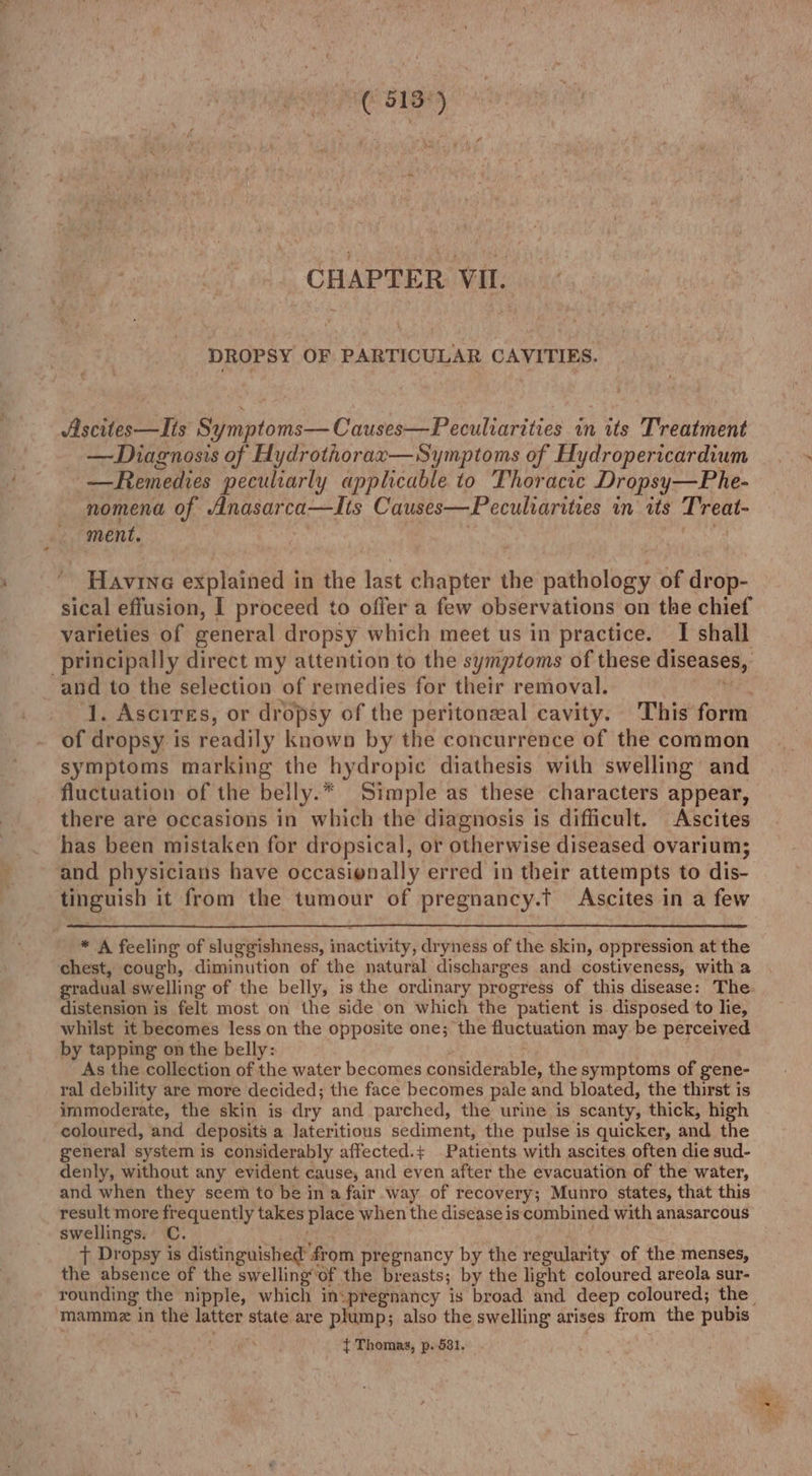 (513°) hi ae ‘ CHAPTER VII. DROPSY OF PARTICULAR CAVITIES. Ascites—Jis Symptoms—Causes—Peculiarities in its Treatment —Diagnosis of Hydrothorax—Symptoms of Hydropericardium —Remedies peculiarly applicable to Thoracic Dropsy—Phe- nomena of Anasarca—Its Causes—Peculiarities in its Treat- ment, Ante. Havine explained in the last chapter the pathology of drop- sical effusion, I proceed to offer a few observations on the chief varieties of general dropsy which meet us in practice. I shall principally direct my attention to the symptoms of these diseases, and to the selection of remedies for their removal. ) oe 1. Ascires, or dropsy of the peritonzeal cavity. This form of dropsy is readily known by the concurrence of the common symptoms marking the hydropic diathesis with swelling and fluctuation of the beily.* Simple as these characters appear, there are occasions in which the diagnosis is difficult. Ascites has been mistaken for dropsical, or otherwise diseased ovarium; and physicians have occasionally erred in their attempts to dis- tinguish it from the tumour of pregnancy.t Ascites in a few * A feeling of sluggishness, inactivity, dryness of the skin, oppression at the chest, cough, diminution of the natural discharges and costiveness, with a gradual swelling of the belly, is the ordinary progress of this disease: The. distension is felt most on the side on which the patient is disposed to lie, whilst it becomes less on the opposite one; the fluctuation may be perceived by tapping on the belly: ; As the collection of the water becomes considerable, the symptoms of gene- ral debility are more decided; the face becomes pale and bloated, the thirst is immoderate, the skin is dry and parched, the urine is scanty, thick, high coloured, and deposits a Jateritious sediment, the pulse is quicker, and the general system is considerably affected.+ Patients with ascites often die sud- denly, without any evident cause, and even after the evacuation of the water, and when they seem to be in a fair way of recovery; Munro states, that this result more frequently takes place when the disease is combined with anasarcous swellings. C. i ; t Dropsy is distinguished from pregnancy by the regularity of the menses, the absence of the swellingof the breasts; by the light coloured areola sur- mamme in the latter state are plump; also the swelling arises from the pubis ( t Thomas, p- 681, .