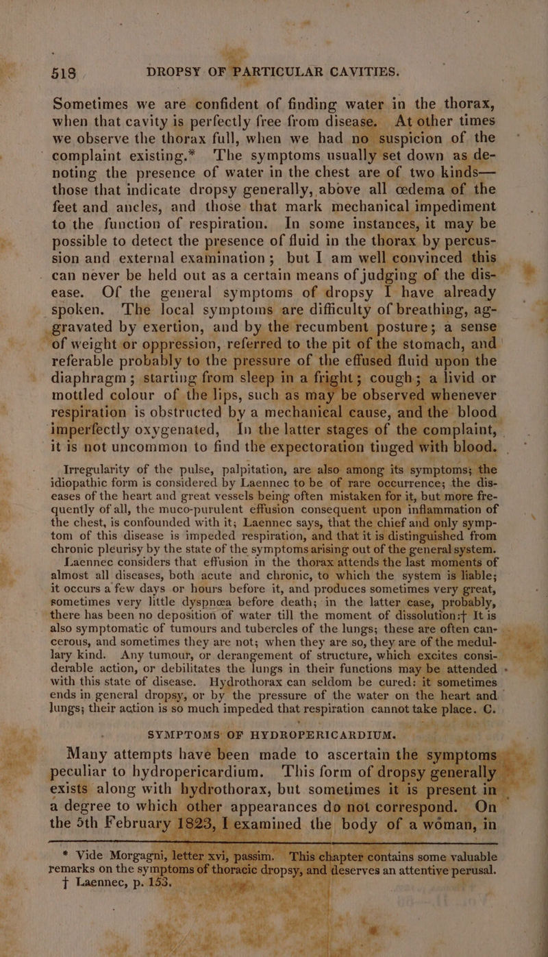 yf Sometimes we are confident of finding water in the thorax, when that cavity is perfectly free from disease. At other times we observe the thorax full, when we had no suspicion of the noting the presence of water in the chest are of two kinds— those that indicate dropsy generally, above all cedema of the feet and ancles, and those that mark mechanical impediment to the function of respiration. In some instances, it may be possible to detect the presence of fluid in the thorax by percus- sion and external examination; but I am well convinced this — ease. Of the general symptoms of dropsy I have already _gravated by exertion, and by the recumbent posture; a cone ~ of weight or oppression, referre of the stomach, and referable probably to the pressu fused fluid upon the diaphragm; starting from sleep in va fii ht 5 cough; a livid or respiration is obstructed bya mechanical cause, : and the blood. imperfectly oxygenated, In the latter stages of the complaint, | it is not uncommon to find the a ca tinged with blood. Irregularity of the pulse, palpitation, are also. among i its panne idiopathic form is considered by Laennec to be of rare occurrence; the dis- eases of the heart and great vessels being often mistaken, for it, but more fre- quently of all, the muco-purulent effusion consequent upon inflammation of the chest, is confounded with it; Laennec says, that the chief and only symp- tom of this disease is impeded respiration, and that it is distinguished from chronic pleurisy by the state of the symptoms arising out of the general pinion Laennec considers that effusion in the thorax attends the last ye a almost all diseases, both acute and chronic, to which the system is liable; it occurs a few days or hours before it, and produces sometimes very great, sometimes very little dyspnoea before death; in the latter case, probabl Y> there has been no deposition of water till the moment of dissolution:t+ It is cerous, and sometimes they are not; when they are so, they are of the medul- __ lary kind. Any tumour, or derangement of structure, which excites consi- with this state of disease. Hydrothorax can seldom be cured: it sometimes — ends in general dropsy, or by the pressure of the water on the heart and lungs; their action is so much impeded thas Pepiration cannot take Place. C. SYMPTOMS OF HYDROPERICARDIUM. Many attempts have been made to ascertain the sy: peculiar to hydropericardium. This form of drop sy gt age exists along with hydrothorax, but sometimes it is resent i in a degree to which - other appearances do not correspond. On the 5th February Es I ae DG ae of a Sgeless: ‘in ee :  y * Vide ore * remarks on the symp tor. mo of thor acic ft Laennec, p. 153, wv il alle
