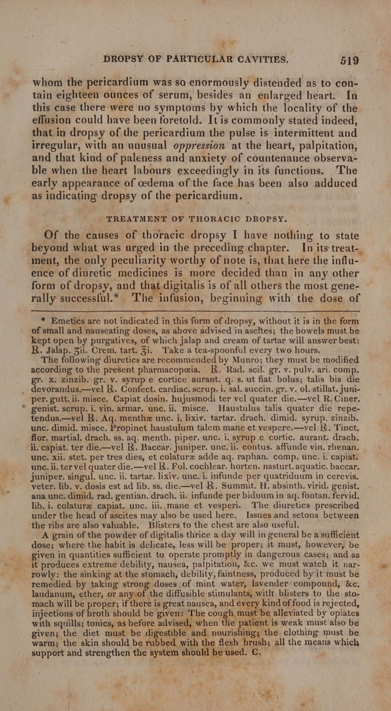 % DROPSY OF PARTICULAR CAVITIES. 519 whom the pericardium was so enormously distended as to con- tain eighteen ounces of serum, besides an enlarged heart. In this case there were no symptoms by which the locality of the effusion could have been foretold. It is commonly stated indeed, that in dropsy of-the pericardium the pulse is intermittent and irregular, with an unusual oppression at the heart, palpitation, and that kind of paleness and anxiety of countenance observa- ble when the heart labours exceedingly in its functions. The early appearance of cedema of the face has been also adduce as indicating dropsy of the pericardium. — : TREATMENT OF THORACIC DROPSY. Of the causes of thoracic dropsy I have nothing to state beyond what was urged in the preceding chapter. In its treat-. ment, the only peculiarity worthy of note is, that here the influ- ence of diuretic medicines is more decided than in any other form of dropsy, and that digitalis is of all others the most gene- rally success{ul.* The infusion, beginning with the dose of * Emetics are not indicated in this form of dropsy, without it is in the form of small and nauseating doses, as above advised in ascites; the bowels must be kept open by purgatives, of which jalap and cream of tartar will answer best: Kk. Jalap. Zi. Crem. tart. Ji. ‘Take a tea-spoonful every two hours. The following diuretics are recommended by Munro; they must be modified according to the present pharmacopeia. K. Rad. scil. gr. v. pulv. ari. comp, gr. x. zinzib. gr. v. syrup e cortice aurant. q. s. ut fiat bolus; talis bis die _ devorandus.—vel kk. Confect. cardiac. scrup. i. sal. succin. gr. v. ol. stillat. juni- per. gutt. ii, misce. Capiat dosin. hujusmodi ter vel quater die.—vel R. Ciner. genist. scrup. i. vin. armar. unc. ii. misce. Haustulus talis quater die repe- tendus.—vel Kk. Aq. menthe unc. i. lixiv. tartar. drach. dimid. syrup. zinzib. unc, dimid. misce. Propinet haustulum talem mane et vespere.—vel kX. Tinct, flor. martial. drach. ss. aq. menth. piper. unc. i. syrup e cortic. aurant. drach, ii. capiat. ter die.—vel KX. Baccar. Juniper. unc. il. contus. affunde vin, rhenan. unc, xii. stet. per tres dies, et colature adde aq. raphan. comp. unc. i. capiat. unc. ii. ter vel quater die.—vel |X. Fol. cochlear. horten. nasturt. aquatic. baccar, juniper. singul. unc. ii. tartar. lixiv. unc. 1. infunde per quatriduum in cerevis, veter. lib. v. dosis est ad lib. ss. die—vel KX. Summit. H. absinth. virid. genist. ana unc. dimid. rad. gentian. drach. ii. infunde per biduum in aq. fontan. fervid. lib, i. colature capiat. unc. iii.,mane et vesperi. The diuretics prescribed under the head of ascites may also be used here. Issues and setons between the ribs are also valuable. Blisters to the chest are also useful. A grain of the powder of digitalis thrice a day will in general be a sufficient dose; where the habit is delicate, less will be proper; it must, however, be given in quantities sufficient to operate promptly in dangerous cases; and as it produces extreme debility, nausea, palpitation, &amp;c. we must watch it, nar- rowly: the sinking at the stomach, debility, faintness, produced by it must be remedied by taking strong doses _of mint water, lavender compound, &amp;c, laudanum, ether, or any of the diffusible stimulants, witlt blisters to the sto- mach will be proper; if there is great nausea, and every kind of food is rejected, injections of broth should be given: The cougl must be alleviated by opiates with squills; tonics, as before advised, when the gs NA weak must also be given; the diet must be agestibl : and nourishing; the clothing must be warm; the skin should be rubbed with the flesh brush; all the means which support and strengthen the system should be used. Cc. ” a