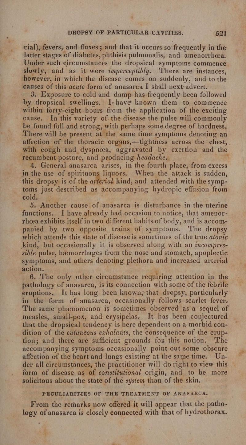cial), fevers, and fluxes; and that it occurs so Renligneyl in the latter stages of diabetes, phthisis pulmonalis, and amenorrhcea. Under such circumstances the dropsical symptoms commence slowly, and as it were imperceptibly. ‘There are instances, however, i in which the disease comes on suddenly, and to the causes of this acute form of anasarca I shall next: advert. 3. Exposure to cold and damp has frequently been followed by dropsical swellings. 1-have known them to commence within forty-eight hours from the application of the exciting cause. In this variety of. the disease the pulse will commonly be found full and strong, \ with perhaps some degree of hardness, There will be present at the same time symptoms denoting an with cough and_ dyspnoea, aggravated by exertion and the recumbent posture, and producing headache. 4. General anasarca arises, in the fourth place, from excess in the use of spirituou liquors. When the attack is sudden, this dropsy is of the aera kind, and attended with the symp- toms just described as accompanying hydropic effusion from cold. 5. Another cause of anasarca is disturbance in the uterine functions. I have already had occasion to notice, that amenor- rhoea exhibits itself in two different habits of body, and is accom- panied by two opposite trains of symptoms. The dropsy which attends this state of disease is sometimes of the true atonic _kind, but occasionally it is observed along with an incompres~ _ sible pulse, hemorrhages from the nose and stomach, apoplectic symptoms, and others denoting plethora and increased arterial action. 6. The only other circumstance requiring attention in the pathology of anasarca, is its connection with some of the febrile eruptions, It has long been known, that dropsy, particularly in the form of anasarca, occasionally follows scarlet fever. measles, small-pox, and erysipelas. It has been conjectured that the dropsical tendency is here dependent on a morbid con- dition of the cutaneous exhalants, the consequence of the erup- tion; and there are sufficient grounds for this notion. The accompanying symptoms occasionally point out some obscure affection of the heart and lungs existing at the same time. Un- der all citcumstances, the practitioner will do right to view this form of disease as of constitutional origin, and to be more solicitous about the state of the system than of the skin. PECULIARITIES OF THE TREATMENT OF ANASARCA,. From the rernarks now offered it will appear that the patho- logy of anasarca is closely connected with that of hydrothorax.