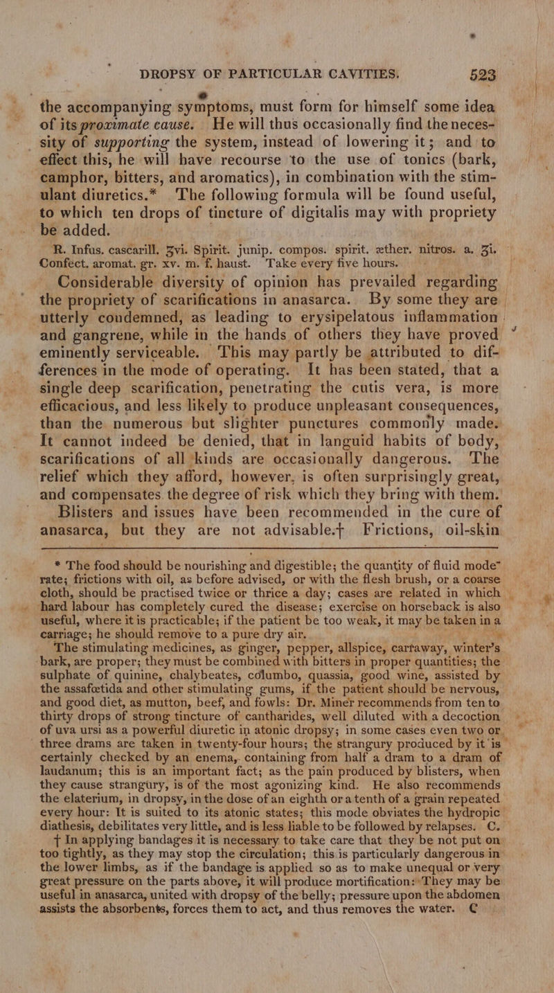 ; e hid : e e the accompanying symptoms, must form for himself some idea of its proxumate cause. He will thus occasionally find the neces- effect this, he will have recourse to the use of tonics (bark, camphor, bitters, and aromatics), in combination with the stim- ulant diuretics.* The following formula will be found useful, to which ten drops of tincture of digitalis may with propriety be added. : Confect. aromat. gr. xv. m. f. haust. Take every five hours. — Considerable diversity of opinion has prevailed regarding the propriety of scarifications in anasarca. By some they are | utterly condemned, as leading to erysipelatous inflammation | eminently serviceable. ‘This may partly be attributed to dif- ferences in the mode of operating. It has been stated, that a single deep scarification, penetrating the cutis vera, is more efficacious, and less likely to produce unpleasant consequences, than the numerous but slighter punctures commonly made. It cannot indeed be denied, that in languid habits of body, scarifications of all ‘kinds are occasionally dangerous. ‘The relief which they afford, however, is often surprisingly great, and compensates. the degree of risk which they bring with them. Blisters and issues have been recommended in the cure of anasarca, but they are not advisable.t Frictions, oil-skin * The food should be nourishing and digestible; the quantity of fluid mode” rate; frictions with oil, as before advised, or with the flesh brush, or a coarse hard labour has completely cured the disease; exercise on horseback is also useful, where it is practicable; if the patient be too weak, it may be taken ina carriage; he should remove to a pure dry air. 4. oe ae ee The stimulating medicines, as ginger, pepper, allspice, carfaway, winter’s ‘bark, are proper; they must be combined with bitters in proper quantities; the sulphate of quinine, chalybeates, columbo, quassia, good wine, assisted by the assafcetida and other stimulating gums, if the patient should be nervous, and good diet, as mutton, beef, and fowls: Dr. Miner recommends from ten to. thirty drops of strong tincture of cantharides, well diluted with a decoction of uva ursi as a powerful diuretic in atonic dropsy; in some cases eyen two or. certainly checked by an enema,. containing from half a dram to a dram of laudanum; this is an important fact; as the pain produced by blisters, when they cause strangury, is of the most agonizing kind. He also recommends the elaterium, in dropsy, in the dose of an eighth ora tenth of a grain repeated every hour: It is suited to its atonic states; this mode obviates the hydropic diathesis, debilitates very little, and is less liable to be followed by relapses. C. Tt In applying bandages it is necessary to take care that they be not put on. too tightly, as they may stop the circulation; this is particularly dangerous in’ the lower limbs, as if the bandage is applied so as to make unequal or very great pressure on the parts above, it will produce mortification: ' They may be useful in anasarca, united with dropsy of the belly; pressure upon the abdomen assists the absorbents, forces them to act, and thus removes the water. C » ae *