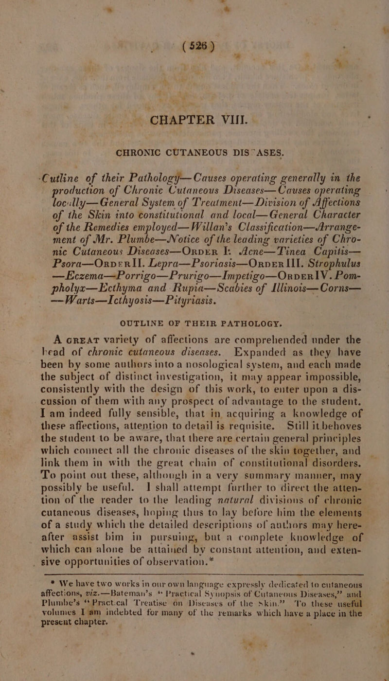 a CHAPTER VIII. CHRONIC CUTANEOUS DIS°ASES. ‘Cutline of their Pathology— Causes operating generally in the production of Chronic Cutaneous Diseases— Causes operating locully— General System of Treatment— Division of Affections of the Skin into constitutional and local—General Character of the Remedies employed—Waillan’s Classification—Arrange- ment of Mr. Plumbe—Notice of the leading varieties of Chro- nic Cutaneous Diseases—Orver I. Acne—Tinea Capitis— Psora—Orpver II. Lepra—Psoriasis—Orpver III. Strophulus —Eczema—Porrigo—Prurigo—Impetigo—Orpver lV. Pom- pholyxz—Ecthyma and Rupia—Scabies of Lllinois—Corns— ——Warts—Icthyosis—Pityrvasis. | OUTLINE OF THEIR PATHOLOGY. A GREAT variety of affections are comprehended under the head of chronic cutaneous diseases. Expanded as they have been by some authors into a nosological system, and each made the subject of distinct investigation, it may appear impossible, consistently with the design of this work, to enter upon a dis- cussion of them with any prospect of advantage to the student. T am indeed fully sensible, that in acquiring a knowledge of these affections, attention to detail is requisite. Still it behoves the student to be aware, that there are certain general principles which connect all the chronic diseases of the skin together, and link them in with the great chain of constitutional disorders. To point out these, although in a very summary manner, may tion of the reader to the leading natural divisions of chronie of a study which the detailed descriptions of authors may here- after assist bim in pursuing, but a complete knowledge of which can alone be attained by constant attention, and exten- _ sive opportunities of observation.* * We have two works in our own language expressly dedicated to cutaneous Plumbe’s **Pract.cal Treatise on Diseases of the skin? To these useful volumes Tam indebted for many of the remarks which have a place in the present chapter. | we