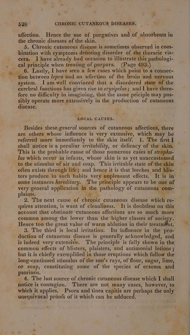 598 CHRONIC CUTANEOUS DISEASES. affection. Hence the use of purgatives and of absorbents i in the chronic diseases of the skin. 5. Chronic cutaneous disease is sometimes observed in com- bination with symptoms denoting disorder of the t thoracic vis- cera. I have already had occasion to illustrate this pathologi- _ cal principle when treating of purpura. (Page 493.) ete 2 Lastly, I have seen.a few cases which point to a connec- tion between Jepra and an affection of the brain and nervous system. lam well convinced that a disordered state of the cerebral functions has given rise to erysipelas; and I have there- fore no difficulty in imagining, that the same priciple may pos- sibly operate more extensively in the production of cutaneous disease. ‘LOCAL CAUSES. Besides these general sources of cutaneous affections, there are others whose influence is very extensive, which may be referred more immediately to the skin itself. 1. The first I shall notice is a peculiar irritability, or delicacy of the skin. This is the probable cause of those numerous cases of strophu- lus which occur in infants, whose skin is as yet unaccustomed to the stimulus of air and soap. This irritable state of the skin often exists through life; and hence it is that leeches and blis ters produce in such habits very unpleasant effects. It is in some instances hereditary. ‘The principle appears to be one of very general application in the pathology of cutaneous com- plaints. ee 2. The next cause of chronic cutaneous disease HCl re- quires attention, is want of cleanliness. It is doubtless on this account that obstinate cutaneous affections are so much more common among the lower than the higher classes of society. Hence too the great value of warm ablution in their treatm@nt. 3. The third is local irritation. Its influence in the pro- duction of cutaneous disease is generally acknowledged, and is indeed very extensive. The principle is fully shown in the common effects of blisters, plaisters, and antimonial lotions ; but it is chiefly exemplified in those eruptions which follow the _ long-continued stimulus of the sun’s rays, of flour, sugar, lime, or soap, constituting some of the species of eczema and psoriasis. 4. 'The last source of chronic cutaneous disease which I shall notice is contagion. ‘There are not many cases, however, to which it applies. Psora and tinea capitis are perhaps the only unequiyocal proofs of it which can be adduced.