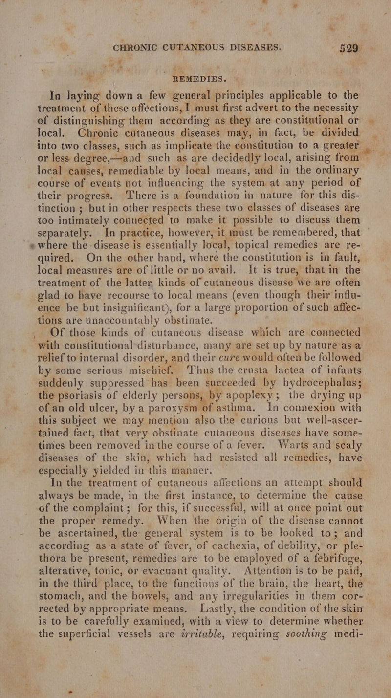 we J ape  REMEDIES. In laying down a few general principles applicable to the treatment of these affections, [ must first advert to the necessity of distinguishing them according as they are constitutional or local. Chronic cutaneous diseases may, in fact, be divided into two classes, such as implicate the constitution to a greater or less degree,—and such as are decidedly local, arising from local causes, remediable by local means, and in the ordinary course of events not influencing the system at any period of their progress. ‘There is a foundation in nature for this dis- tinction ; but in other respects these two classes of diseases are too intimately connected to make it possible to discuss them separately. In practice, however, it must be remembered, that -ewhere the disease is essentially local, topical remedies are re- quired. On the other hand, where the constitution is in fault, local measures are of little or no avail. It is true, that in the treatment of the latter. kinds of cutaneous disease we are often glad to have recourse to local means (even though their influ- ence be but insignificant), for a large proportion of such affec- tions are unaccountably obstinate. _ Of those kinds of cutaneous disease which are connected with constitutional disturbance, many are set up by nature asa relief to internal disorder, and their cure would often be followed by some serious mischief. Thus the crusta lactea of infants suddenly suppressed has been succeeded by hydrocephalus; the psoriasis of elderly persons, by apoplexy; the drying up of an old ulcer, by a paroxysm of asthma. In connexion with this subject we may mention also the curious but well-ascer- tained fact, that very obstinate cutaneous diseases have some- times been removed inthe course of a fever. Warts and scaly diseases of the skin, which had resisted all remedies, have especially yielded in this manner. In the treatment of cutaneous affections an attempt should always be made, in the first instance, to determine the cause. of the complaint; for this, if successful, will at once point out the proper remedy. When the origin of the disease cannot be ascertained, the general system is to be looked to 3 and according as a state of fever, of cachexia, of debility, or ple- thora be present, remedies are to be employed of a febrifuge, alterative, tonic, or evacuant quality. Attention is to be paid, in the third place, to the functions of the brain, the heart, the stomach, and the bowels, and any irregularities in them cor-- rected by appropriate means. Lastly, the condition of the skin is to be carefully examined, with a view to determine whether the superficial vessels are irritable, requiring soothing medi- ll