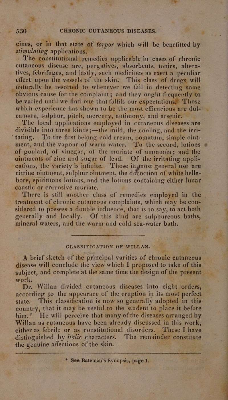 ¥ 530 CHRONIC CUTANEOUS DISEASES. cines, or in that state of torpor which will be benefitted by stimulating applications. — _ The constitutional remedies applicable in cases of chronic. cutaneous disease are, purgatives, absorbents, tonics, altera- tives, febrifuges, and lastly, such medicines as exert a ‘peculiar effect upon the vessels of the skin. This class of drugs will _ naturally be resorted to whenever we fail in detecting some ‘obvious cause for the complaint; and they ought frequently to be varied until we find one that fulfils our expectations! Those which experience has shown to be the most efficacious are dul- camara, sulphur, pitch, mercury, antimony, and arsenic. The local applications employed in cutaneous diseases are divisible into three kindss;—the mild, the cooling, and the irri- tating. ‘To the first belong cold cream, pomatum, simple oint- ment, and the vapour of warm water. ‘To the second, lotions of goulard, of vinegar, of the muriate of ammonia; and the ointments of zinc and sugar of lead. Of the irritating appli- cations, the variety is infinite, ‘Those ingnost general use are citrine ointment, sulphur ointment, the iotion of white helle- bore, spirituous lotions, and the lotions contaiving either Junar caustic or corrosive muriate. There is still another class of remedies employed in the — treatment of chronic cutaneous complaints, whieh may. be con- sidered to possess a double influence, that is to say, to act both generally and locally. Of this kind are sulphureous baths, mineral waters, aud the warm and cold sea-water bath. CLASSIFICATION OF WILLAN. * . sd - A brief sketch of the principal varities of chronic cutaneous disease will conclude the view which I proposed to take of this subject, and complete at the same time the design of the present _ work. | | Dr. Willan divided cutaneous diseases into eight orders, according to the appearace of the eruption in its most perfect state. This classification is now so generally adopted in this country, that it may be useful to the student to place it before him.* He will perceive that many of the diseases arranged by Willan as cutaneous have been already discussed in this work, either as febrile or as constitutional disorders. These I have distinguished by ttaize characters. ‘The remainder constitute the genuine affections of the skin. ae 2 :