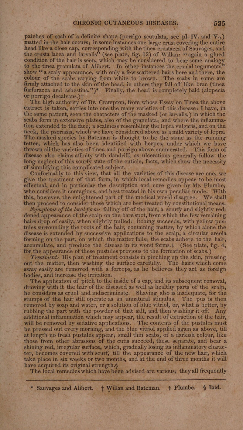 patches Bi esaof ‘adefinite shape (porrigo scutulata, see pl. IV. and V.,) matted in the hair occurs; insome instances one large crust covering the entire head like a close cap, corresponding with the tinea crustacea of Sauvages, and the crusta lacea and larvalis’” (see plate, fig. 12) of Willan: ‘‘again a glued condition of the hair is seen, which may be considered to bear some analogy to the tinea granulata of Alibert.. In other instances the cranial teguments” _ Show ‘a scaly appearance, with only a few scattered hairs here and there, the colour of the scabs varying from white to brown. The scabs in some are firmly attached to the skin of the head, in others they fall off like bran (tinea furfuracea and asbestina.”)* Finally, the head is completely bald (alopecia or porrigo decalvans.)t i : BF aca ek Paes _ The high authority of Dr. Crampton, from whose Essay on Tinea the above extract is taken, settles into one the many varieties of this disease: I have, in the same patient, seen the characters of the masked (or larvalis,) in which the scabs form in extensive plates, also of the granulata; and where the inflamma- tion extended to the face, a scaliness resembling the lepra vulgaris, and on the neck, the psoriasis, which we have considered above as a mild variety of lepra. The masked species by Bateman is thought to be the same as the running tetter, which has also been identified with herpes, under which we have thrown all the varieties of tinea and porrigo above enumerated. This form of ‘disease also claims affinity with dandriff, as ulcerations generally follow the long neglect of this scurfy state of the cuticle, facts, which show the necessity of simplifying this complicated subject. — DeSean aay Conformably to this view, that all the varieties of this disease are one, we give the treatment of that form, in which local remedies appear to be most effectual, and in particular the description and cure given by Mr. Plumbe, who considers it contagious, and best treated in his own peculiar mode. With _ this, however, the enlightened part of the medical world disagree. We shall — then proceed to consider those which are best treated by constitutional means. — - Symptoms of the local form: falling off of the hair, a scurfy and slightly red- dened appearance of the scalp on the bare spot, from which the few remaining hairs drop of easily, when slightly pulled: itching succeeds, with yellow pus- tules surrounding the roots of the hair, containing matter, by which alone the disease is extended by successive applications to the scalp, a circular areola forming on the part, on which the matter falls; the scabs adhere to the hair, accumulate, and) produce the disease in its worst forms.¢ (See plate, fig. 4, for the appearance of these pustules previous to the formation of scabs.) - Treatment: His plan of treatment consists in pinching up the skin, pressing ‘out the matter, then washing the surface carefully. The hairs which come away easily are removed with a forceps, as he believes they act as foreign bodies, and increase the irritation. eT pases) oe _ The application of pitch to the inside of a cap, and its subsequent removal, drawing with it the hair of the diseased as well as healthy parts of the scalp, he considers as cruel and indiscriminate. Shaving also is inadequate, for the stumps of the hair still operate as an unnatural stimulus. The pus is then removed. by soap and water, or a solution of blue vitriol, or, what is better, by rubbing the part with the powder of that salt, and then washing it off. Any additional inflammation which may appear, the result of extraction of the hair, _ will be removed by sedative applications. The contents of the pustules must be pressed out every morning, and the blue vitriol applied again as above, till at length no fresh pustules appear; small thin scabs, of a darkish colour, like -. those from other abrasions of the cutis succeed, these separate, and bear a shining red, irregular surface, which, gradually losing its inflammatory charac- ter, becomes covered. with scurf, till the appearance of the new hair, which take place in six weeks or two months, and at the end of three months it will’ have acquired its original strength.§ Oe ete Palate _ The local remedies which have been advised are various; they all frequently — * Sauvages and Alibert.. “f Willan and Bateman. + Plumbe. § Ibid.