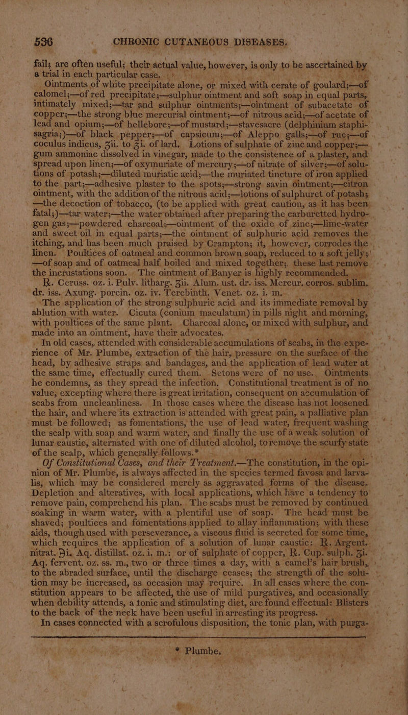 fail; are often useful; their actual value, hovievstad is quly to be ascertained by 8 trial i in each particular. ase, ch. * lage Ry _ Ointments of white precipitate alone, or Hole eat. cerate af goulard;—oF calomel; ;—of red precipitate. ;—sulphur, ointment and soft soap in. equal parts, intimately mixed;—tar and sulphur ointments;—ointment of subacetate of sagria;)—of black | _pepper;—of capsicum ;—of Aleppo galls;— mle rue;—of coculus indicus, Zii. to Zi. of lard. Lotions of sulphate of zinc and copperj— gum ammoniac dissolved in vinegar, made to the consistence of a plaster, 2 and. spread upon linen;—of oxymuriate of mercury ;—of nitrate of silver;—of s alu. tions of. potash;—diluted muriatic acid;—the muriated tincture of iron app ied to the part;—adhesive plaster to the spots;—strong. sayin ointment; ;—citron ointment, with the addition of the nitrous acid;—lotions of sulphuret. of potash; —the decoction of tobacco, (to be applied with great caution, as it has been, gen gas;—powdered charcoal;—ointment of the oxide. of zine;—lime-water and sweet oil, in equal parts;—the ointment of sulphuric acid removes the itching, and has been much praised by Crampton; it, however, corrodes the. linen. Poultices of oatmeal and common brown soap, reduced. toa soft jelly; —of soap and of oatmeal half boiled and mixed togethers, these | ast the incrustations soon. . The ointment of Banyer is highly recomm endec Kx. Ceruss. 02. i. Puly. litharg. Zu. Alum. ust. dr.iss. Mereur. cOrros.. su bli dr. iss. Axung. porcin. oz. iv. Terebinth. Venet. oz. i. m.- _ ‘The application of the strong sulphuric acid and. its ram SS by ibinkon with water. Cicuta (conium maculatum) in pills night and morning, with poultices of the same plant. Charcoal alone, or mixed with raphy ane made into an ointment, have their advocates, © In old cases, attended with considerable madiinalanone of scabies in the sexpe- rience of Mr. Plumbe, extraction of the hair, pressure on. the surface | expe head, by adhesive straps and bandages, and the application of lead water at the same time, effectually cured them. Setons were of no use.. Ointments he condemns, as they spread the infection. Constitutional treatment i is of no value, excepting where there is great irritation, consequent on acumulation. of scabs from uncleanliness.. In those cases where the disease has not loosened. the hair, and where its extraction is attended with great pain, a palliative | plan ‘must be followed; as fomentations, the use of lead water, frequent washing the scalp with soap and warm water, and finally the use of a weak solution of lunar caustic, alternated with one of diluted alcohol, to FoR the ‘mia of the scalp, which enerally fallows.* )~. Of Constitutional ases, and their Treatment, the cenginedan it are op aie nion of Mr. Plumbe, is always affected in the species termed favosa and he va- lis, which may be considered merely as aggravated: forms of the disease. Depletion and alteratives, with local applications, which haye a tendency to remove pain, comprehend his plan. The scabs must be removed by continued soaking in warm water, with a plentiful use of soap. The headn nust be shaved; poultices and fomentations applied. to allay. inflammation; wit h these aids, though used, with perseverance, a viscous fluid is secreted for ‘some time, which requires. the application of a solution of lunar caustic: R.A ent. nitrat. Di. Aq. distillat. oz. i. m.: or of sulphate of copper, R. ‘Cup. sulph, Ji. Aq. fervent. oz. ss. m., two or three times a day, with a camel’s hair bn tion may be increased, as occasion may Tequire. In all cases where the con- stitution appears to be affected, the use of mild purgatives, and occasionally» when debility attends, a tonic and stimulating diet, are found effectual: Blisters to the back of the neck have been useful in arresting its progress.) oy iy Pd ry Seer eh, cae ay . . Pluie: mua op SW oaaaael a :