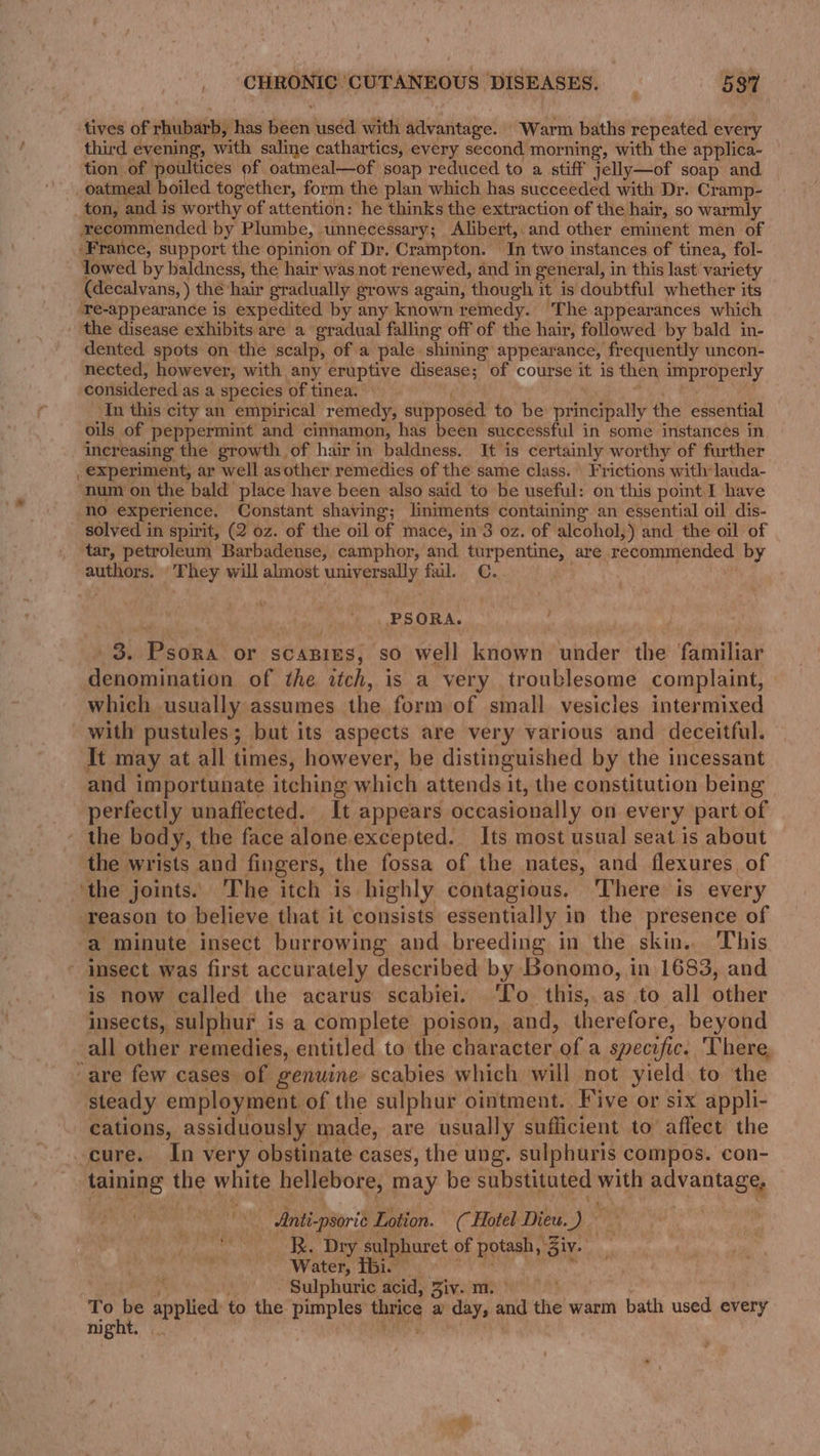 tives of rhubarb, has heen used with advantage. “Warm baths repeated every third evening, with saline cathartics, every second morning, with the applica- tion of poultices of oatmeal—of soap reduced to a stiff jelly—of soap and oatmeal boiled together, form the plan which has succeeded with Dr. Cramp- ton, and is worthy of attention: he thinks the extraction of the hair, so warmly recommended by Plumbe, | unnecessary ; Alibert,. -and other eminent men of ‘France, support the opinion of Dr. Crampton. In two instances of tinea, fol- lowed by baldness, the hair was not renewed, and in general, in this last: variety (decalvans, ) the hair gradually grows again, though it is doubtful whether its ‘Te-appearance is expedited by any known remedy. ‘The appearances which the disease exhibits are a gradual falling off of the hair, followed by bald in- dented spots onthe scalp, of a pale. shining appearance, frequently uncon- nected, however, with any eruptive disease; of course it is then improperly considered as a species of tinea. In this city an empirical remedy, supposed to thes principally the essential ouls of peppermint and cinnamon, has been successful in some instances in increasing the growth of hair in baldness. It is certainly worthy of further _ experiment, ar well asother remedies of the same class. \ Frictions with lauda- ‘num on the bald place have been also said to be useful: on this point I have no experience. Constant shaving; lintments containing an essential oil dis- solved in spirit, (2 oz. of the oil of mace, in 3 oz. of alcohol,) and the oil of tar, petroleum Barbadense, camphor, and turpentine, are recommended by authors. eh cis will almost universally fail. C. PSORA. 3. Psdni’ or SCABIES; ‘so well loin under the ‘Giiniliay denomination of the itch, is a very troublesome complaint, which usually assumes the form of small. vesicles intermixed with pustules ; but its aspects are very various and deceitful. It may at all times, however, be distinguished by the incessant and importunate itching which attends it, the constitution being perfectly unaffected. It appears occasionally on every part of ~ the body, the face alone excepted. Its most usual seat is about the wrists and fingers, the fossa of the nates, and flexures of ‘the joints. ‘The itch is highly contagious. There is every reason to believe that it consists essentially in the presence of a minute insect burrowing and breeding in the skin. This - imsect was first accurately described by Bonomo, in 1683, and ‘is now called the acarus scabiei. ‘To this, as to all other insects, sulphur i is a complete poison, and, tharotare: beyond all other remedies, entitled to the character, of a specific. There. are few cases of genuine scabies which will not yield to the steady employment. of the sulphur ointment. Five or six appli- cations, assiduously made, are usually sufficient to affect the -cure. In very obstinate cases, the ung. sulphuris compos. con- nine the white hellebore, may be substituted ab doko Anti- -psorie Lotion. (Hotel Dieu a bi R. Dry sulphuret of Bose Biv. Water, Ibi. Sulphuric acid, Biv TeN To We soll to the pimples thrice a’ day, and ne warm bath used every night.