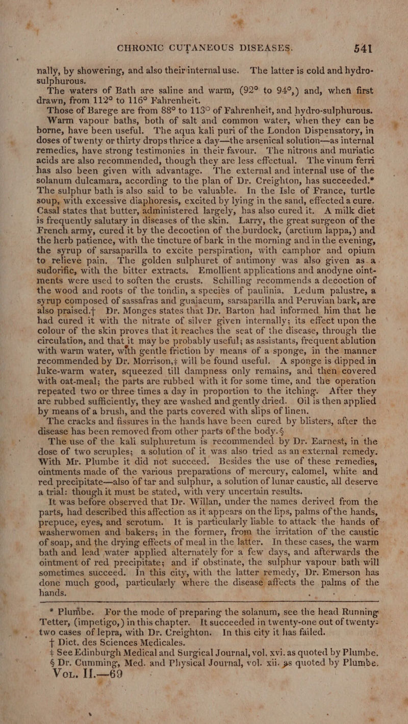 | oe, : . CHRONIC CUTANEOUS DISEASES. 541 nally, by showering, and also theiriinternaluse. The latter is cold and hydro- sulphurous. The waters of Bath are saline and warm, (92° to 94°,) and, whefi first drawn, from 112° to 116° Fahrenheit. Those of Barege are from 88° to 113° of Fahrenheit, and hydro- oul hordan: Warm vapour baths, both of salt and common water, when they can be borne, have been useful. The aqua kali puri of the London Dispensatory, in doses of twenty or thirty drops thrice a day—the arsenical solution—as internal remedies, have strong testimonies in their favour. The nitrous and muriatic acids are also recommended, though they are less effectual. The vinum ferri has also been given with adv antage. ‘The external and internal use of the solanum dulcamara, according to the plan of Dr. Creighton, has succeeded.* The sulphur bath is also said to be valuable. In the Isle of France, turtle soup, with excessive diaphoresis, excited by lying in the sand, effected a cure. Casal states that butter, administered largely, has also cured it. A milk diet is frequently salutary in diseases of the skin. Larry, the great surgeon of the French army, cured it by the decoction of the burdock, (arctium lappa,) and the herb patience, with the tincture of bark in the morning and in the evening, the syrup of sarsaparilla to excite perspiration, with camphor and opium sudorific, with the bitter extracts. Emollient applications and anodyne oint- ments were used to soften the crusts. Schilling recommends a decoction of the wood and roots of the tondin, a species of paulinia. Ledum palustre, a syrup composed of sassafras and guajacum, sarsaparilla and Peruvian bark, are also praised.t Dr. Monges states that Dr. Barton had informed him that he had cured it with the nitrate of silver given internally; its effect upon the colour of the skin proves that it reaches the seat of the disease, through the circulation, and that it may be probably useful; as assistants, frequent ablution with warm water, with gentle friction by means of a sponge, in the manner recommended by Dr. Morrison,+ will be found useful. A sponge is dipped in luke-warm water, squeezed till dampness only remains, and then covered with oat-meal; the parts are rubbed with it for some time, and the operation repeated two or three times a day in proportion to the itching. After they by means of a brush, and the parts covered with slips of linen. _ The cracks and fissures in the hands have been cured by blisters, after the disease has been removed from other parts of the body.§ The use of the kali sulphuretum is recommended by Dr. Earnest, in the dose of two scruples; a solution of it was also tried as an external remedy. With Mr. Plumbe it did not succeed. Besides the use of these remedies, ointments made of the various preparations of mercury, calomel, white and red precipitate-——also of tar and sulphur, a solution of lunar caustic, all deserve a trial: though it must be stated, with very uncertain results. It was before observed that Dr. Willan, under the names derived from the parts, had described this affection as it appears on the lips, palms of the hands, prepuce, eyes, and scrotum. It is particularly liable to attack the hands of washerwomen and bakers; in the former, from the irritation of the caustic of soap, and the drying effects of meal in the latter. In these cases, the warm bath and lead water applied alternately for a few days, and afterwards the ointment of red precipitate; and if obstinate, the sulphur vapour bath will sometimes succeed. In this city, with the latter remedy, Dr. Emerson has done much good, particularly where the disease affects the ras of the hands. * Plumbe. For the mode of preparing the solanum, see the head Running: Tetter, (impetigo, ) inthis chapter. It succeeded in twenty-one out of twenty= } Dict. des Sciences Medicales. + See Edinburgh Medical and Surgical Journal, vol, xvi. as quoted by Plumbe. {
