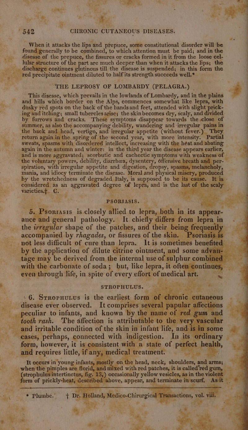 gtties?* ir. - Ges, ( , - * Mi . + ane a ue ; my ; af §42 CHRONIC CUTANEOUS DISEASES. i When it attacks the lips’ and prepuce, some constitutional disorder will be found generally to be combined, to which attention must be paid; and in the _ disease of the prepuce, the fissures or cracks formed in it from the loose cel- ee. Tete Derctivre of the part are much deeper than when it attacks the lips; the | discharge continues glutinous till the disease is suspended; in this form the $ va red precipitate ointment diluted to sas its strength succeeds well.* THE LEPROSY OF LOMBARDY (PELAGRA.) i This disease, which prevails in the lowlands of Lombardy, and in the plains and hills which border on the Alps, commences somewhat like lepra, with dusky red spots on the back of the handsand feet, attended with slight prick- ing and itching; small tubercles arise; the skin becomes dry, scaly, and divided by furrows and cracks. These symptoms disappear towards the close of summer, as also the accompanying debility, wandering and irregular pains in the back and head, vertigo, and irregular appetite (without fever.) They return again in the spring of the second year, with more intensity. ‘Partial Sweats, spasms with. disordered intellect, 1 increasing with the héat and abating again in the autumn and winter: in the third year the disease appears earlier, : 3 and is more aggravated; scorbutic and cachectic symptoms with weakness of | 3 ‘the voluntary powers, debility, diarrhoea, dysentery, offensive breath a * spiration, with irregular appetite and digestion, dropsy, spa mania, and idiocy terminate the disease. Moral and physical n by the wretchedness of degraded Italy, is supposed to be its considered. as an aggravated a of lepra, and is the las ca varieties.f. C. oldie - toi Bs | PSORIASIS. i Pic ‘ - Psonrasis is Me Pallied.to lepra, both i in its appear- i Ps general pathology. It chiefly differs from lepra in - the irregular shape of the patches, and their being freque accompanied by rhagades, or fissures of the skin. Psor! not less difficult of cure than lepra. It is sometimes benefited by the application of dilute citrine ointment, and some adv an- tage may be derived from the internal use of sulphur combined _ with the carbonate of soda; but, like lepra, it 2h ues, even 1 through life, in spite of every eflort of medical > e ” STROPHULUS. : 6. Srroruvutus is the earliest: fort m ‘disease ever observed. It comprises se’ aie to infants, and known by the inn naw tooth rash. The affection is attributable to the v and irritable condition of the skin in infant life, is in: - €ases, perhaps, connected with indigestion. In its ord form, however, it is consistent pes state of p _and requires little, if an, , medi treatment. It oceurs i in young infants, m se head, neck, shoulders, and arms; when the pimples are florid . ed with red ‘patches, it is called “red gu . occasionally yellow vesicles, as in the viol at (strophul htertinctami6 form of prickly-heat, described 2a . terminate i apie : * Plumbe.” iv > Min my Bn -