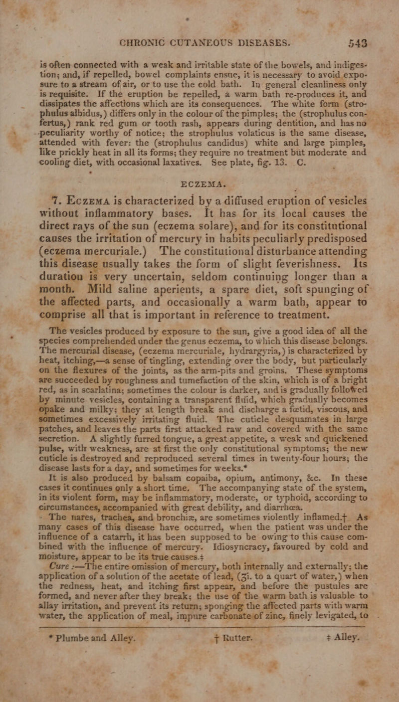 — < ; . CHRONIC CUTANEOUS DISEASES. 543 is often connected with a weak and irritable state of the bowels, and indiges- tion; and, if repelled, bowel complaints ensue, it is necessary to avoid expo- sure to a stream of air, or to use the cold bath. In general cleanliness only is requisite. If the eruption be repelled, a warm bath re-produces it, and dissipates the affections which are its consequences. The white form (stro- attended with fever: the (strophulus candidus) white and large pimples, like prickly heat in all its forms; they require no treatment but moderate and cooling diet, with occasional laxatives. See plate, fig. 13. C. ECZEMA. 7. Eczema is characterized by a diffused eruption of vesicles without inflammatory bases. It has for its local causes the direct rays of the sun (eczema solare), and for its constitutional causes the irritation of mercury in habits peculiarly predisposed (eczema mercuriale.) ‘The constitutional disturbance attending this disease usually takes the form of slight feverishness. Its duration is very uncertain, seldom continuing longer than a the afi parts, and occasionally a warm bath, appear to . all that is important in reference to treatment. vesicles produced by exposure to the sun, give a good idea of all the species comprehended under the genus eczema, to which this disease belongs. The mercurial disease, (eczema mercuriale, hydrargyria,) is characterized by heat, itching,—a sense of tingling, extending over the body, but particularly on the flexures of the joints, as the arm-pits and groins. These symptoms are succeeded by roughness and tumefaction of the skin, which is of a bright red, as in scarlatina; sometimes the colour is darker, andis gradually followed imes excessively irritating fluid. ‘The cuticle desquamates in large patches, and leaves the parts first attacked raw and coyered with the same secretion. A slightly furred tongue, a great appetite, a weak and quickened pulse, with weakness, are at first the only constitutional symptoms; the new cuticle is destroyed and reproduced several times in twenty-four hours; the disease lasts for a day, and sometimes for weeks.* It is also produced by balsam copaiba, opium, antimony, &amp;c. In these cases it continues only a short time. The accompanying state of the system, circumstances, accompani ied with great debility, and diarrhea. » The nares, trachea, and 5 are sometimes violently inflamed+ As many cases of this disease have occurred, when the patient was under the influence of a catarrh, it has been supposed to be owing to this cause com- bined with the influence of mercury. Idiosyncracy, favoured by cold and moisture, appear to be its true causes.+ Cure :—The entire omission of mercury, both internally and externally; the application of a solution of the acetate of lead, (Zi. to a quart of water,) when the redness, heat, and itching first appear, and before the pustules are the allay irritation, and prevent its return; spon water, the application of meal, impure ca ffected parts with warm zinc, finely levigated, to . * * Plumbe and Alley. { Rutter. + Alley. we - it, \as
